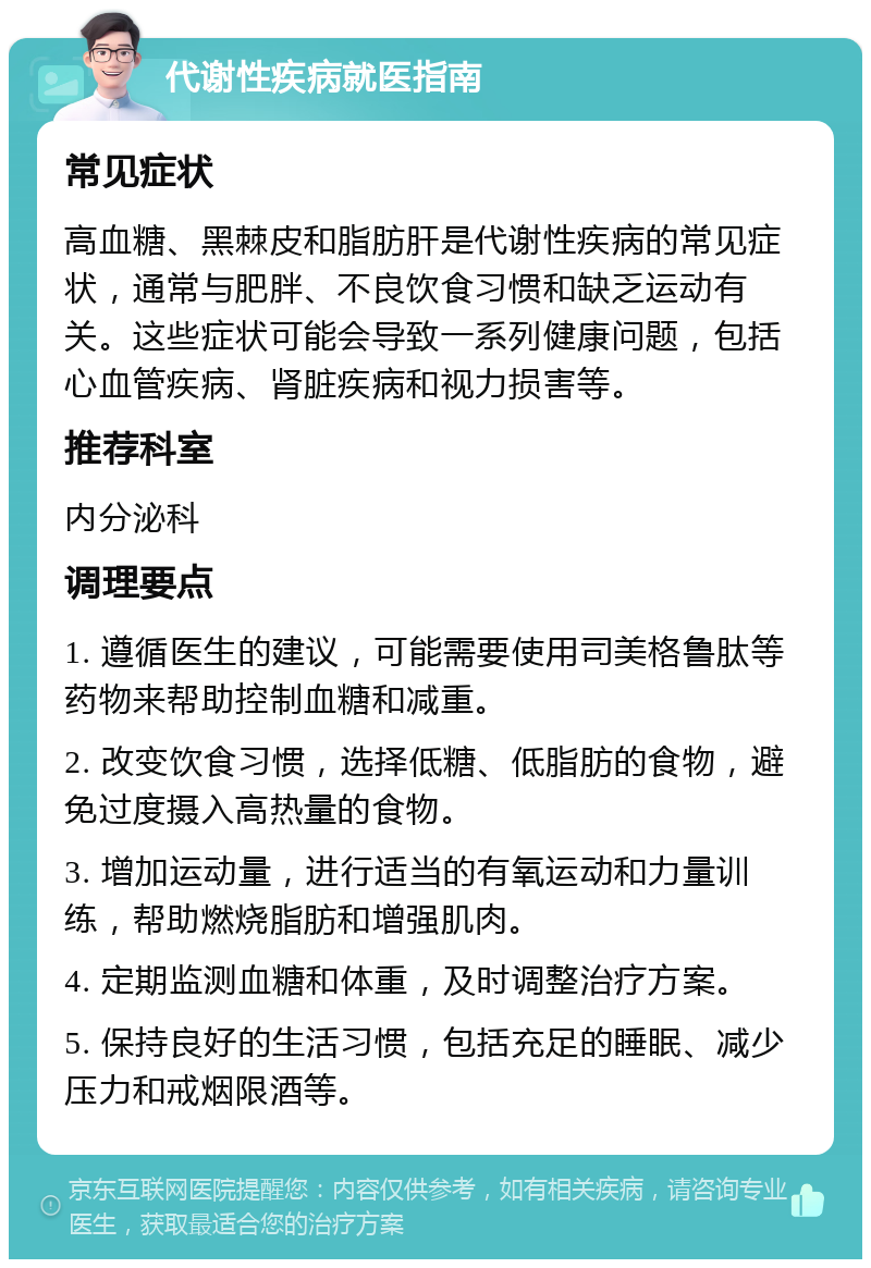 代谢性疾病就医指南 常见症状 高血糖、黑棘皮和脂肪肝是代谢性疾病的常见症状，通常与肥胖、不良饮食习惯和缺乏运动有关。这些症状可能会导致一系列健康问题，包括心血管疾病、肾脏疾病和视力损害等。 推荐科室 内分泌科 调理要点 1. 遵循医生的建议，可能需要使用司美格鲁肽等药物来帮助控制血糖和减重。 2. 改变饮食习惯，选择低糖、低脂肪的食物，避免过度摄入高热量的食物。 3. 增加运动量，进行适当的有氧运动和力量训练，帮助燃烧脂肪和增强肌肉。 4. 定期监测血糖和体重，及时调整治疗方案。 5. 保持良好的生活习惯，包括充足的睡眠、减少压力和戒烟限酒等。