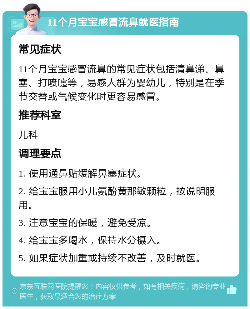 11个月宝宝感冒流鼻就医指南 常见症状 11个月宝宝感冒流鼻的常见症状包括清鼻涕、鼻塞、打喷嚏等，易感人群为婴幼儿，特别是在季节交替或气候变化时更容易感冒。 推荐科室 儿科 调理要点 1. 使用通鼻贴缓解鼻塞症状。 2. 给宝宝服用小儿氨酚黄那敏颗粒，按说明服用。 3. 注意宝宝的保暖，避免受凉。 4. 给宝宝多喝水，保持水分摄入。 5. 如果症状加重或持续不改善，及时就医。