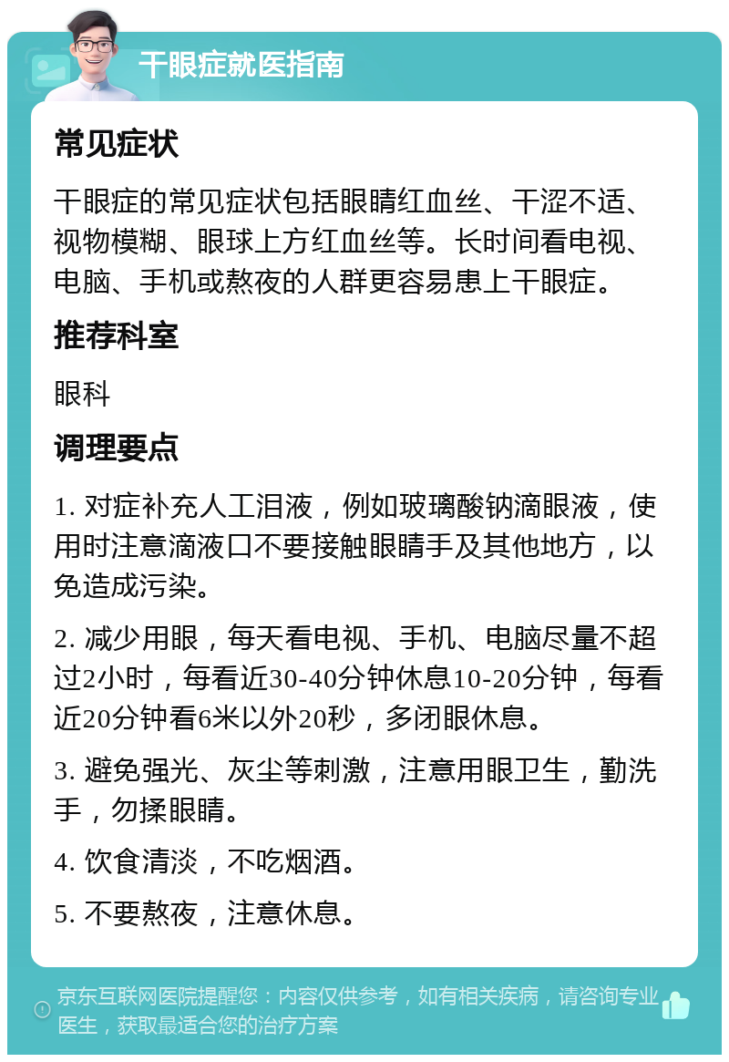 干眼症就医指南 常见症状 干眼症的常见症状包括眼睛红血丝、干涩不适、视物模糊、眼球上方红血丝等。长时间看电视、电脑、手机或熬夜的人群更容易患上干眼症。 推荐科室 眼科 调理要点 1. 对症补充人工泪液，例如玻璃酸钠滴眼液，使用时注意滴液口不要接触眼睛手及其他地方，以免造成污染。 2. 减少用眼，每天看电视、手机、电脑尽量不超过2小时，每看近30-40分钟休息10-20分钟，每看近20分钟看6米以外20秒，多闭眼休息。 3. 避免强光、灰尘等刺激，注意用眼卫生，勤洗手，勿揉眼睛。 4. 饮食清淡，不吃烟酒。 5. 不要熬夜，注意休息。