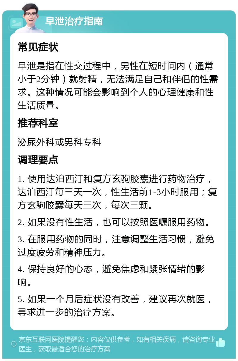 早泄治疗指南 常见症状 早泄是指在性交过程中，男性在短时间内（通常小于2分钟）就射精，无法满足自己和伴侣的性需求。这种情况可能会影响到个人的心理健康和性生活质量。 推荐科室 泌尿外科或男科专科 调理要点 1. 使用达泊西汀和复方玄驹胶囊进行药物治疗，达泊西汀每三天一次，性生活前1-3小时服用；复方玄驹胶囊每天三次，每次三颗。 2. 如果没有性生活，也可以按照医嘱服用药物。 3. 在服用药物的同时，注意调整生活习惯，避免过度疲劳和精神压力。 4. 保持良好的心态，避免焦虑和紧张情绪的影响。 5. 如果一个月后症状没有改善，建议再次就医，寻求进一步的治疗方案。