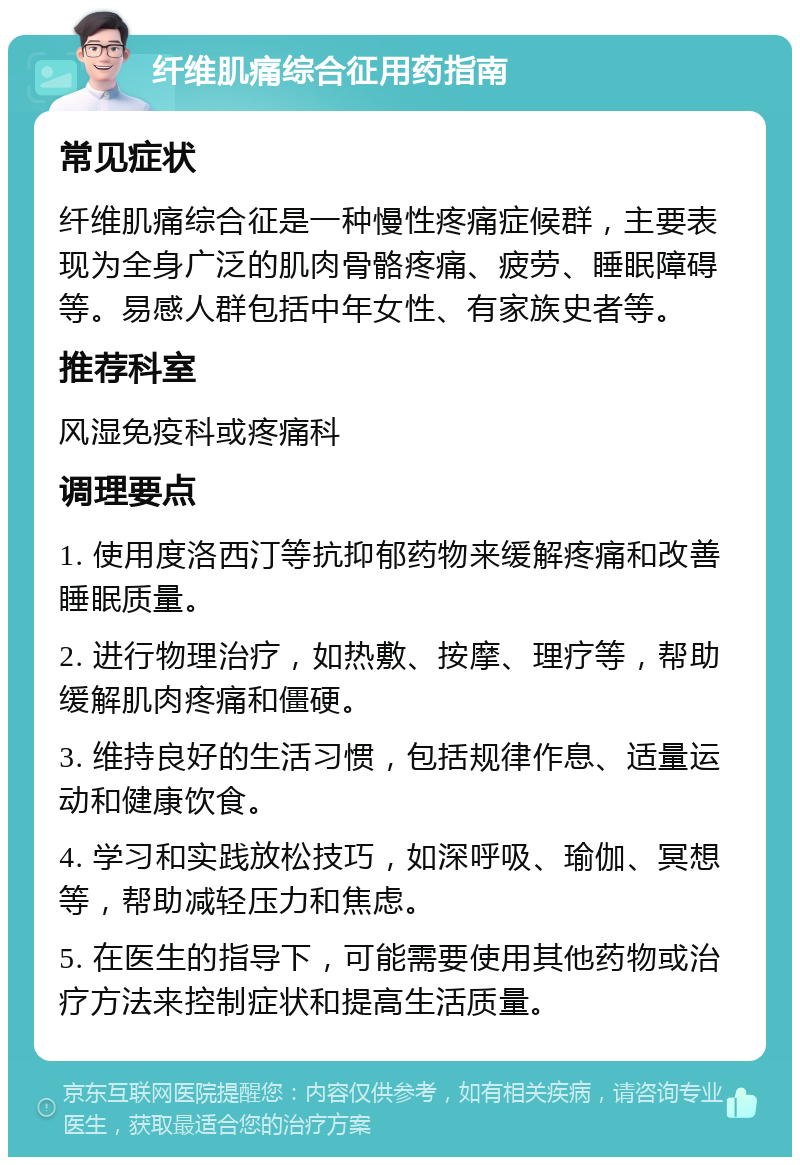 纤维肌痛综合征用药指南 常见症状 纤维肌痛综合征是一种慢性疼痛症候群，主要表现为全身广泛的肌肉骨骼疼痛、疲劳、睡眠障碍等。易感人群包括中年女性、有家族史者等。 推荐科室 风湿免疫科或疼痛科 调理要点 1. 使用度洛西汀等抗抑郁药物来缓解疼痛和改善睡眠质量。 2. 进行物理治疗，如热敷、按摩、理疗等，帮助缓解肌肉疼痛和僵硬。 3. 维持良好的生活习惯，包括规律作息、适量运动和健康饮食。 4. 学习和实践放松技巧，如深呼吸、瑜伽、冥想等，帮助减轻压力和焦虑。 5. 在医生的指导下，可能需要使用其他药物或治疗方法来控制症状和提高生活质量。