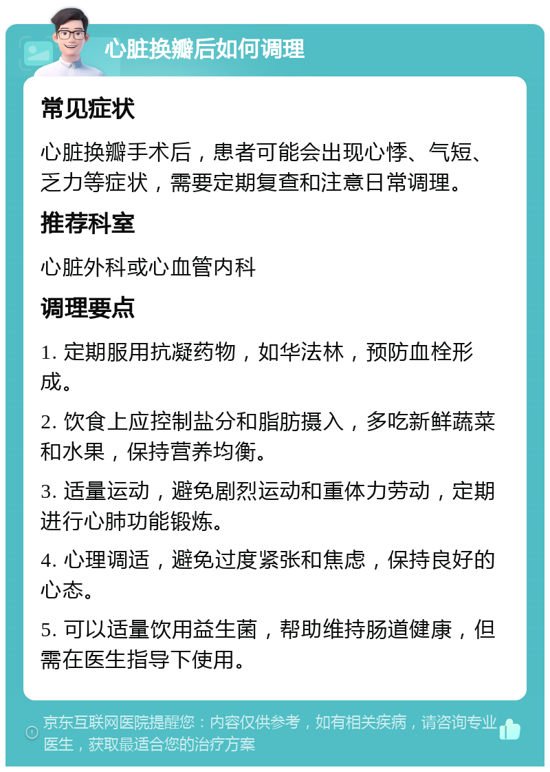 心脏换瓣后如何调理 常见症状 心脏换瓣手术后，患者可能会出现心悸、气短、乏力等症状，需要定期复查和注意日常调理。 推荐科室 心脏外科或心血管内科 调理要点 1. 定期服用抗凝药物，如华法林，预防血栓形成。 2. 饮食上应控制盐分和脂肪摄入，多吃新鲜蔬菜和水果，保持营养均衡。 3. 适量运动，避免剧烈运动和重体力劳动，定期进行心肺功能锻炼。 4. 心理调适，避免过度紧张和焦虑，保持良好的心态。 5. 可以适量饮用益生菌，帮助维持肠道健康，但需在医生指导下使用。