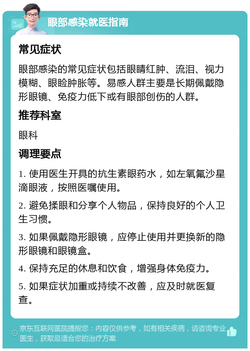 眼部感染就医指南 常见症状 眼部感染的常见症状包括眼睛红肿、流泪、视力模糊、眼睑肿胀等。易感人群主要是长期佩戴隐形眼镜、免疫力低下或有眼部创伤的人群。 推荐科室 眼科 调理要点 1. 使用医生开具的抗生素眼药水，如左氧氟沙星滴眼液，按照医嘱使用。 2. 避免揉眼和分享个人物品，保持良好的个人卫生习惯。 3. 如果佩戴隐形眼镜，应停止使用并更换新的隐形眼镜和眼镜盒。 4. 保持充足的休息和饮食，增强身体免疫力。 5. 如果症状加重或持续不改善，应及时就医复查。