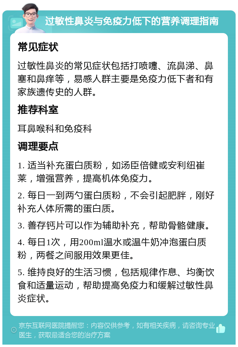 过敏性鼻炎与免疫力低下的营养调理指南 常见症状 过敏性鼻炎的常见症状包括打喷嚏、流鼻涕、鼻塞和鼻痒等，易感人群主要是免疫力低下者和有家族遗传史的人群。 推荐科室 耳鼻喉科和免疫科 调理要点 1. 适当补充蛋白质粉，如汤臣倍健或安利纽崔莱，增强营养，提高机体免疫力。 2. 每日一到两勺蛋白质粉，不会引起肥胖，刚好补充人体所需的蛋白质。 3. 善存钙片可以作为辅助补充，帮助骨骼健康。 4. 每日1次，用200ml温水或温牛奶冲泡蛋白质粉，两餐之间服用效果更佳。 5. 维持良好的生活习惯，包括规律作息、均衡饮食和适量运动，帮助提高免疫力和缓解过敏性鼻炎症状。