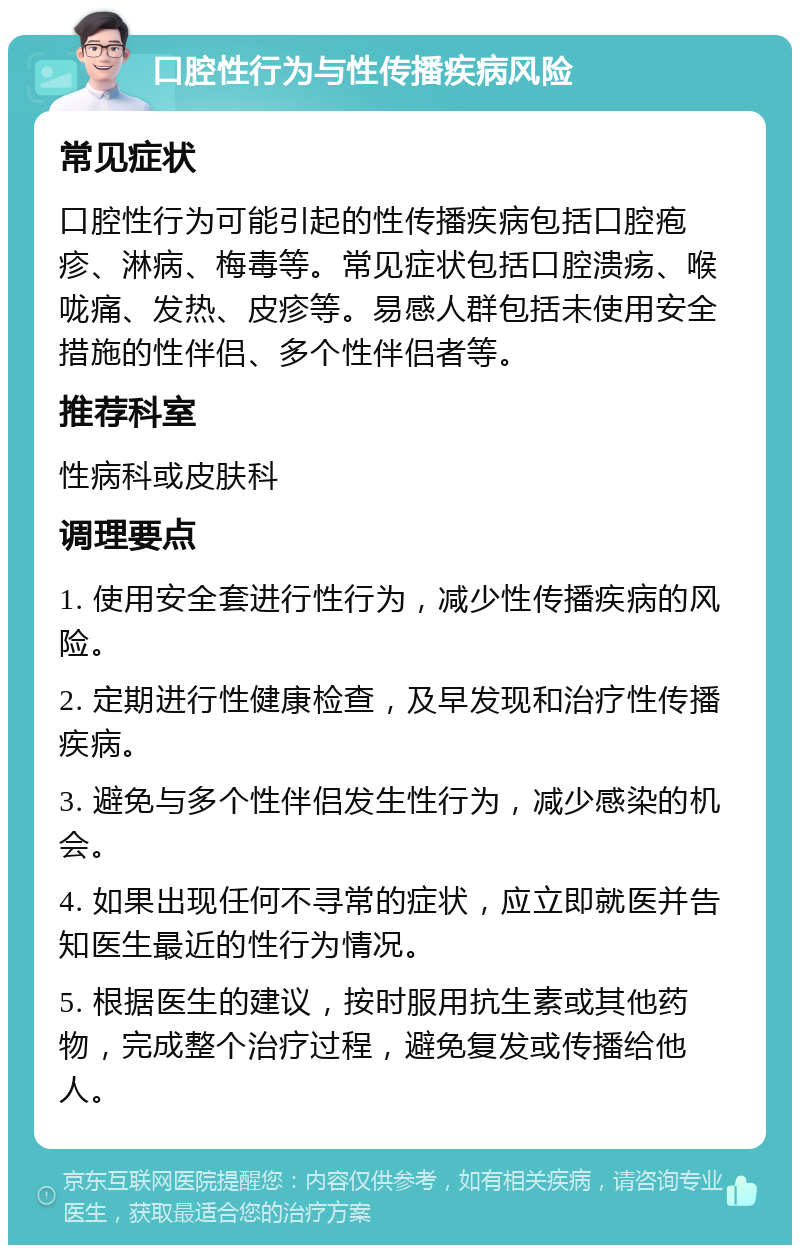 口腔性行为与性传播疾病风险 常见症状 口腔性行为可能引起的性传播疾病包括口腔疱疹、淋病、梅毒等。常见症状包括口腔溃疡、喉咙痛、发热、皮疹等。易感人群包括未使用安全措施的性伴侣、多个性伴侣者等。 推荐科室 性病科或皮肤科 调理要点 1. 使用安全套进行性行为，减少性传播疾病的风险。 2. 定期进行性健康检查，及早发现和治疗性传播疾病。 3. 避免与多个性伴侣发生性行为，减少感染的机会。 4. 如果出现任何不寻常的症状，应立即就医并告知医生最近的性行为情况。 5. 根据医生的建议，按时服用抗生素或其他药物，完成整个治疗过程，避免复发或传播给他人。