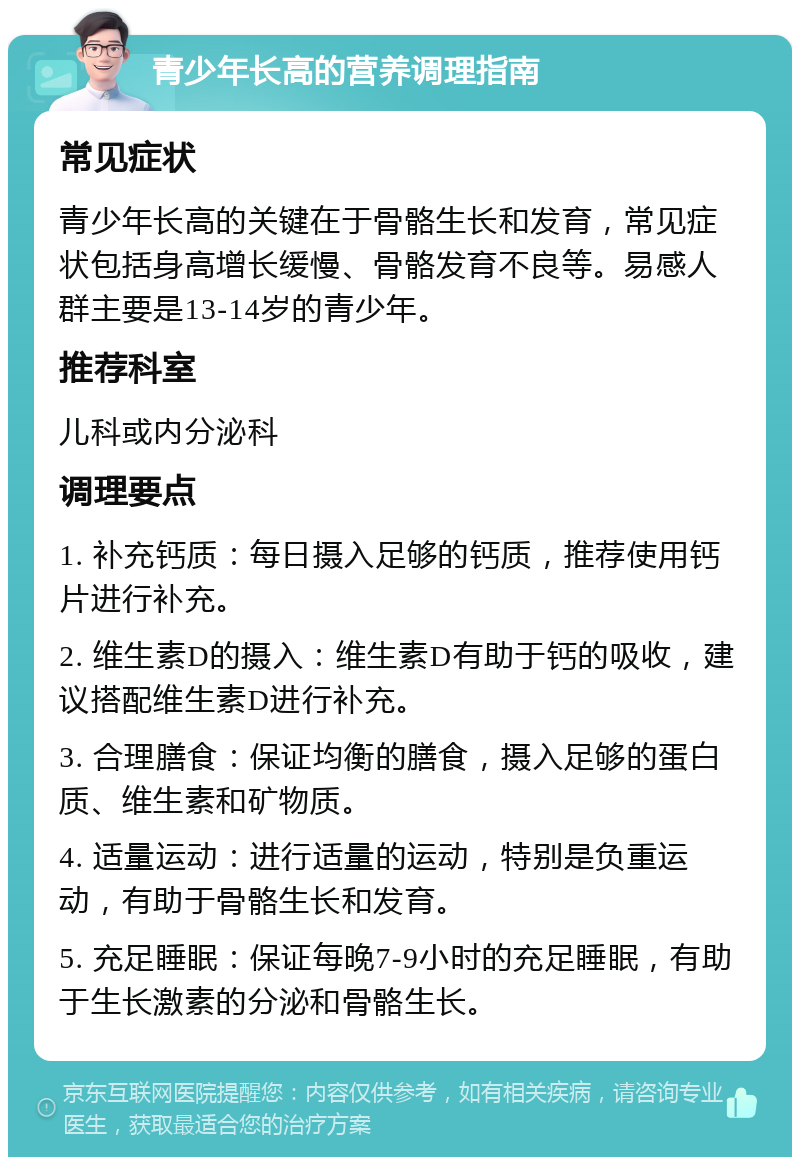 青少年长高的营养调理指南 常见症状 青少年长高的关键在于骨骼生长和发育，常见症状包括身高增长缓慢、骨骼发育不良等。易感人群主要是13-14岁的青少年。 推荐科室 儿科或内分泌科 调理要点 1. 补充钙质：每日摄入足够的钙质，推荐使用钙片进行补充。 2. 维生素D的摄入：维生素D有助于钙的吸收，建议搭配维生素D进行补充。 3. 合理膳食：保证均衡的膳食，摄入足够的蛋白质、维生素和矿物质。 4. 适量运动：进行适量的运动，特别是负重运动，有助于骨骼生长和发育。 5. 充足睡眠：保证每晚7-9小时的充足睡眠，有助于生长激素的分泌和骨骼生长。