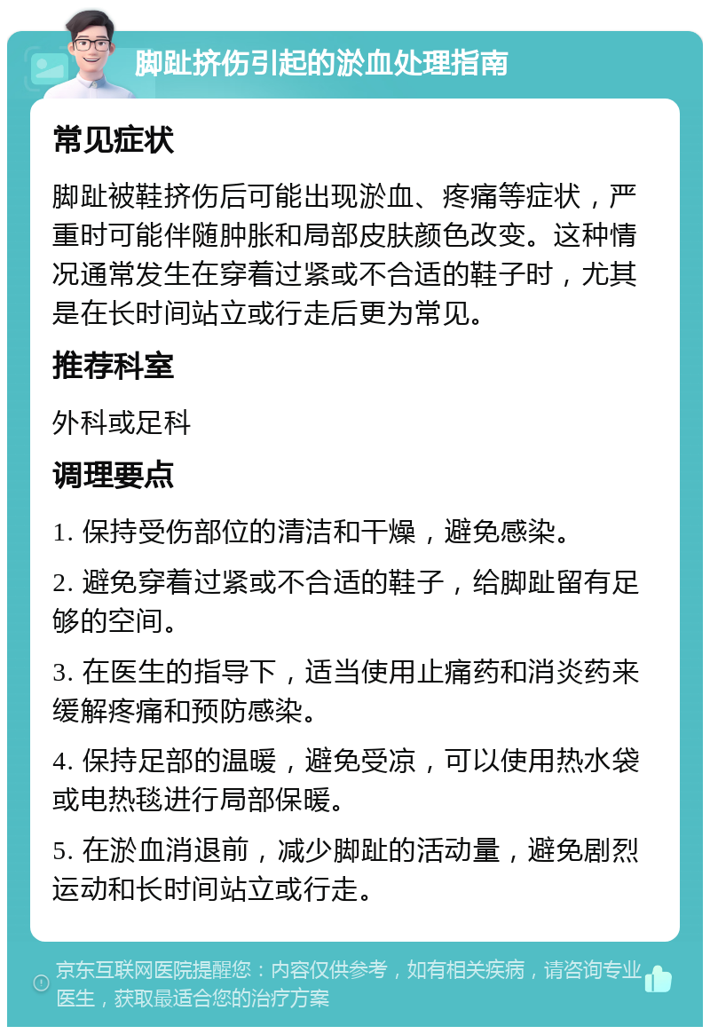 脚趾挤伤引起的淤血处理指南 常见症状 脚趾被鞋挤伤后可能出现淤血、疼痛等症状，严重时可能伴随肿胀和局部皮肤颜色改变。这种情况通常发生在穿着过紧或不合适的鞋子时，尤其是在长时间站立或行走后更为常见。 推荐科室 外科或足科 调理要点 1. 保持受伤部位的清洁和干燥，避免感染。 2. 避免穿着过紧或不合适的鞋子，给脚趾留有足够的空间。 3. 在医生的指导下，适当使用止痛药和消炎药来缓解疼痛和预防感染。 4. 保持足部的温暖，避免受凉，可以使用热水袋或电热毯进行局部保暖。 5. 在淤血消退前，减少脚趾的活动量，避免剧烈运动和长时间站立或行走。