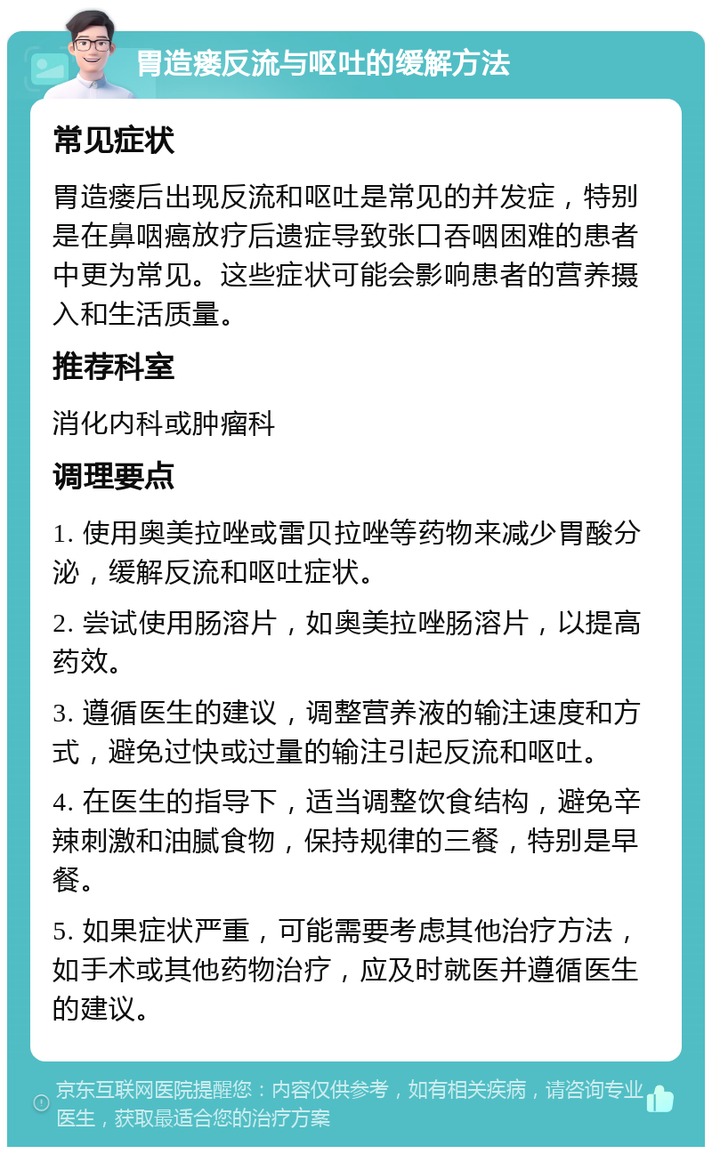 胃造瘘反流与呕吐的缓解方法 常见症状 胃造瘘后出现反流和呕吐是常见的并发症，特别是在鼻咽癌放疗后遗症导致张口吞咽困难的患者中更为常见。这些症状可能会影响患者的营养摄入和生活质量。 推荐科室 消化内科或肿瘤科 调理要点 1. 使用奥美拉唑或雷贝拉唑等药物来减少胃酸分泌，缓解反流和呕吐症状。 2. 尝试使用肠溶片，如奥美拉唑肠溶片，以提高药效。 3. 遵循医生的建议，调整营养液的输注速度和方式，避免过快或过量的输注引起反流和呕吐。 4. 在医生的指导下，适当调整饮食结构，避免辛辣刺激和油腻食物，保持规律的三餐，特别是早餐。 5. 如果症状严重，可能需要考虑其他治疗方法，如手术或其他药物治疗，应及时就医并遵循医生的建议。