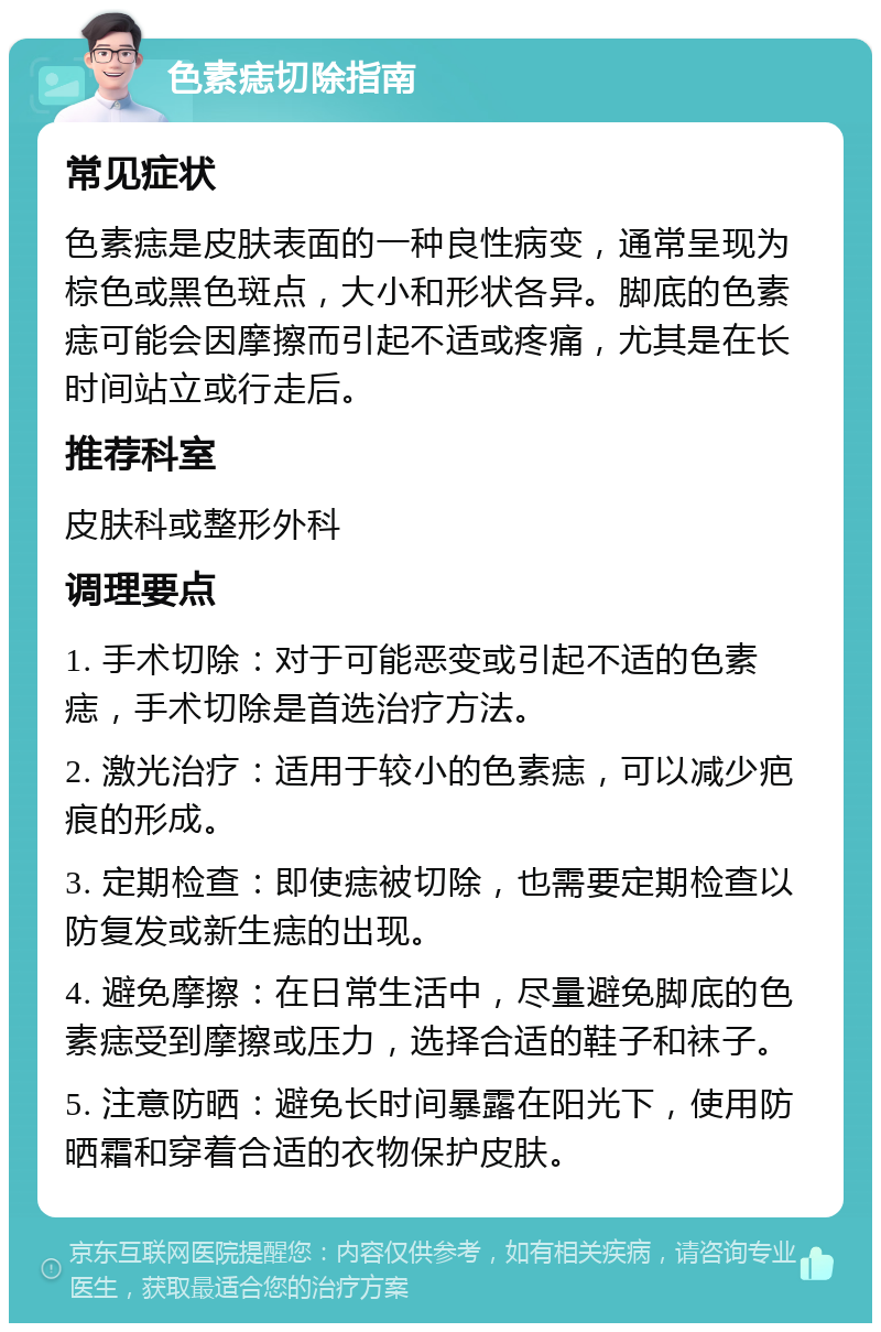 色素痣切除指南 常见症状 色素痣是皮肤表面的一种良性病变，通常呈现为棕色或黑色斑点，大小和形状各异。脚底的色素痣可能会因摩擦而引起不适或疼痛，尤其是在长时间站立或行走后。 推荐科室 皮肤科或整形外科 调理要点 1. 手术切除：对于可能恶变或引起不适的色素痣，手术切除是首选治疗方法。 2. 激光治疗：适用于较小的色素痣，可以减少疤痕的形成。 3. 定期检查：即使痣被切除，也需要定期检查以防复发或新生痣的出现。 4. 避免摩擦：在日常生活中，尽量避免脚底的色素痣受到摩擦或压力，选择合适的鞋子和袜子。 5. 注意防晒：避免长时间暴露在阳光下，使用防晒霜和穿着合适的衣物保护皮肤。