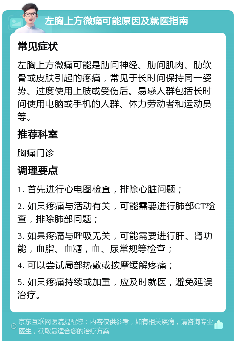 左胸上方微痛可能原因及就医指南 常见症状 左胸上方微痛可能是肋间神经、肋间肌肉、肋软骨或皮肤引起的疼痛，常见于长时间保持同一姿势、过度使用上肢或受伤后。易感人群包括长时间使用电脑或手机的人群、体力劳动者和运动员等。 推荐科室 胸痛门诊 调理要点 1. 首先进行心电图检查，排除心脏问题； 2. 如果疼痛与活动有关，可能需要进行肺部CT检查，排除肺部问题； 3. 如果疼痛与呼吸无关，可能需要进行肝、肾功能，血脂、血糖，血、尿常规等检查； 4. 可以尝试局部热敷或按摩缓解疼痛； 5. 如果疼痛持续或加重，应及时就医，避免延误治疗。