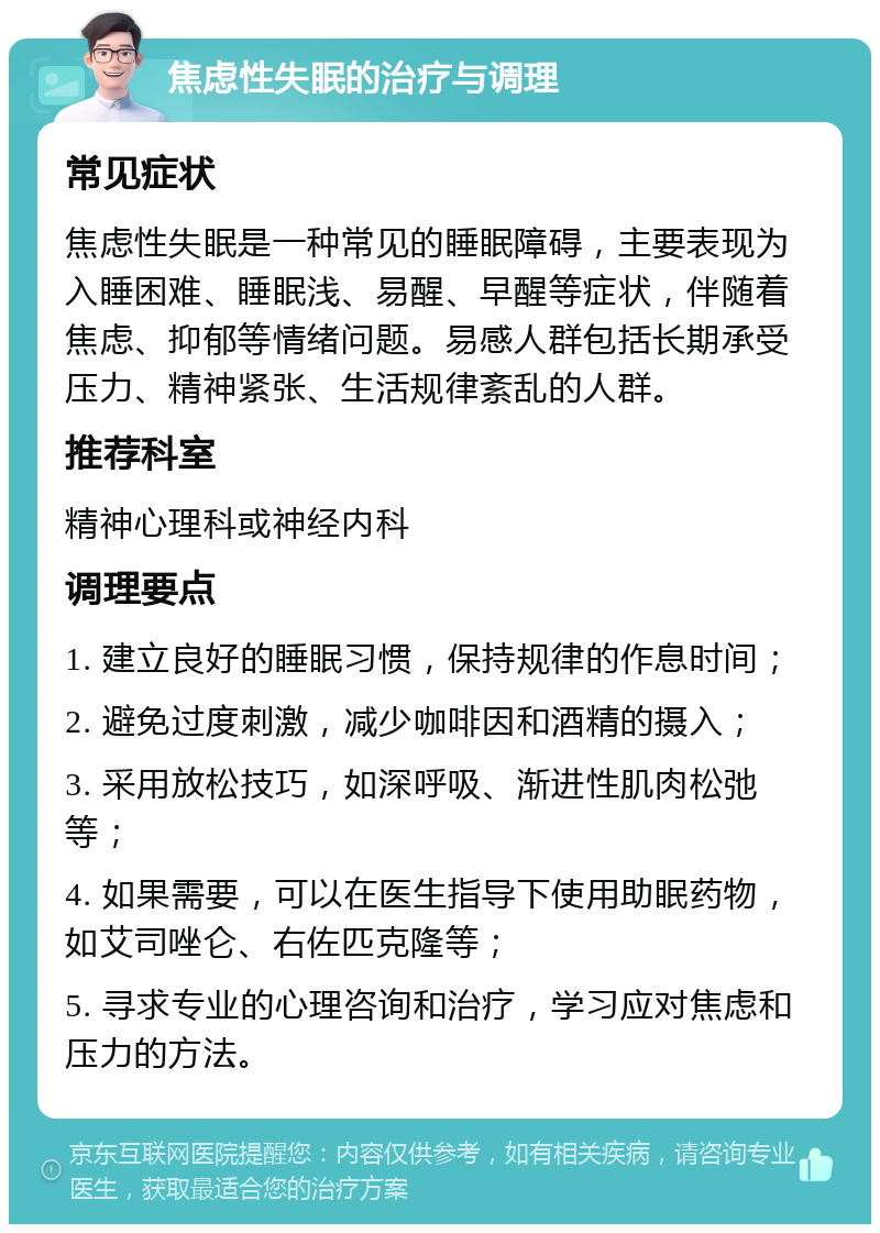 焦虑性失眠的治疗与调理 常见症状 焦虑性失眠是一种常见的睡眠障碍，主要表现为入睡困难、睡眠浅、易醒、早醒等症状，伴随着焦虑、抑郁等情绪问题。易感人群包括长期承受压力、精神紧张、生活规律紊乱的人群。 推荐科室 精神心理科或神经内科 调理要点 1. 建立良好的睡眠习惯，保持规律的作息时间； 2. 避免过度刺激，减少咖啡因和酒精的摄入； 3. 采用放松技巧，如深呼吸、渐进性肌肉松弛等； 4. 如果需要，可以在医生指导下使用助眠药物，如艾司唑仑、右佐匹克隆等； 5. 寻求专业的心理咨询和治疗，学习应对焦虑和压力的方法。