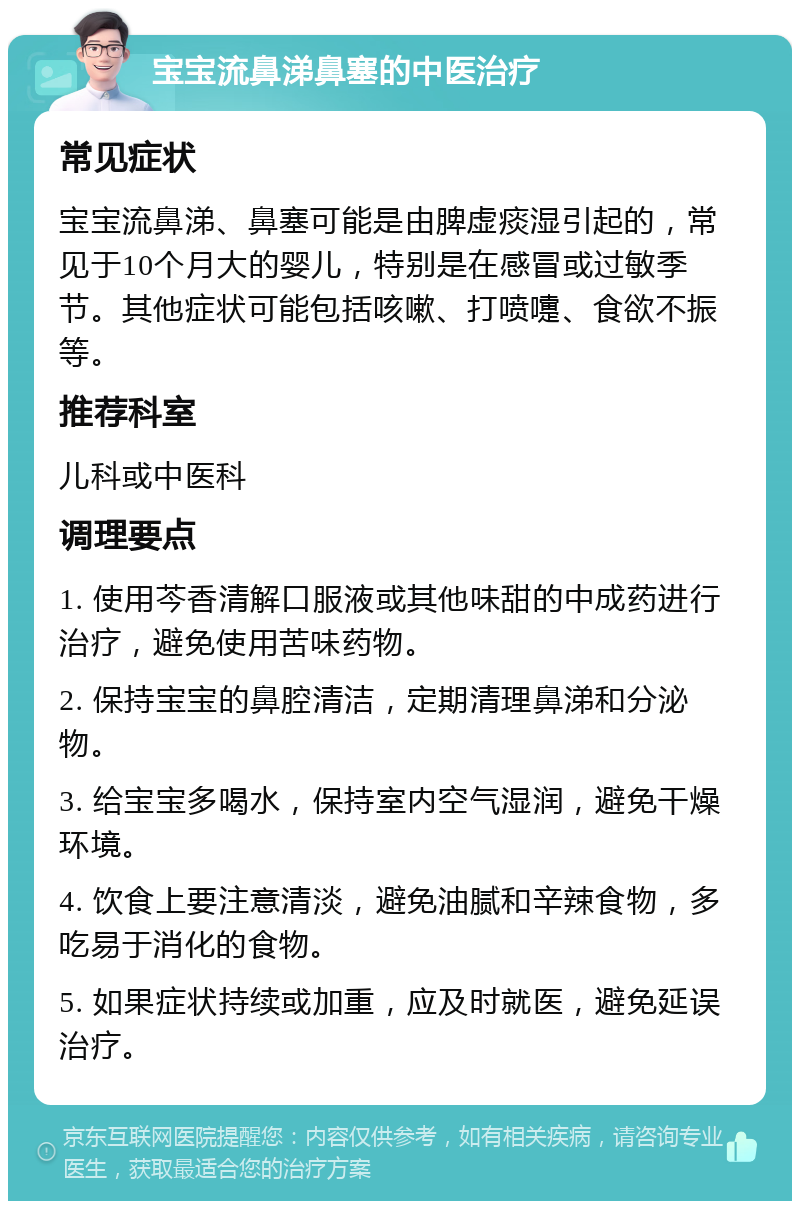 宝宝流鼻涕鼻塞的中医治疗 常见症状 宝宝流鼻涕、鼻塞可能是由脾虚痰湿引起的，常见于10个月大的婴儿，特别是在感冒或过敏季节。其他症状可能包括咳嗽、打喷嚏、食欲不振等。 推荐科室 儿科或中医科 调理要点 1. 使用芩香清解口服液或其他味甜的中成药进行治疗，避免使用苦味药物。 2. 保持宝宝的鼻腔清洁，定期清理鼻涕和分泌物。 3. 给宝宝多喝水，保持室内空气湿润，避免干燥环境。 4. 饮食上要注意清淡，避免油腻和辛辣食物，多吃易于消化的食物。 5. 如果症状持续或加重，应及时就医，避免延误治疗。