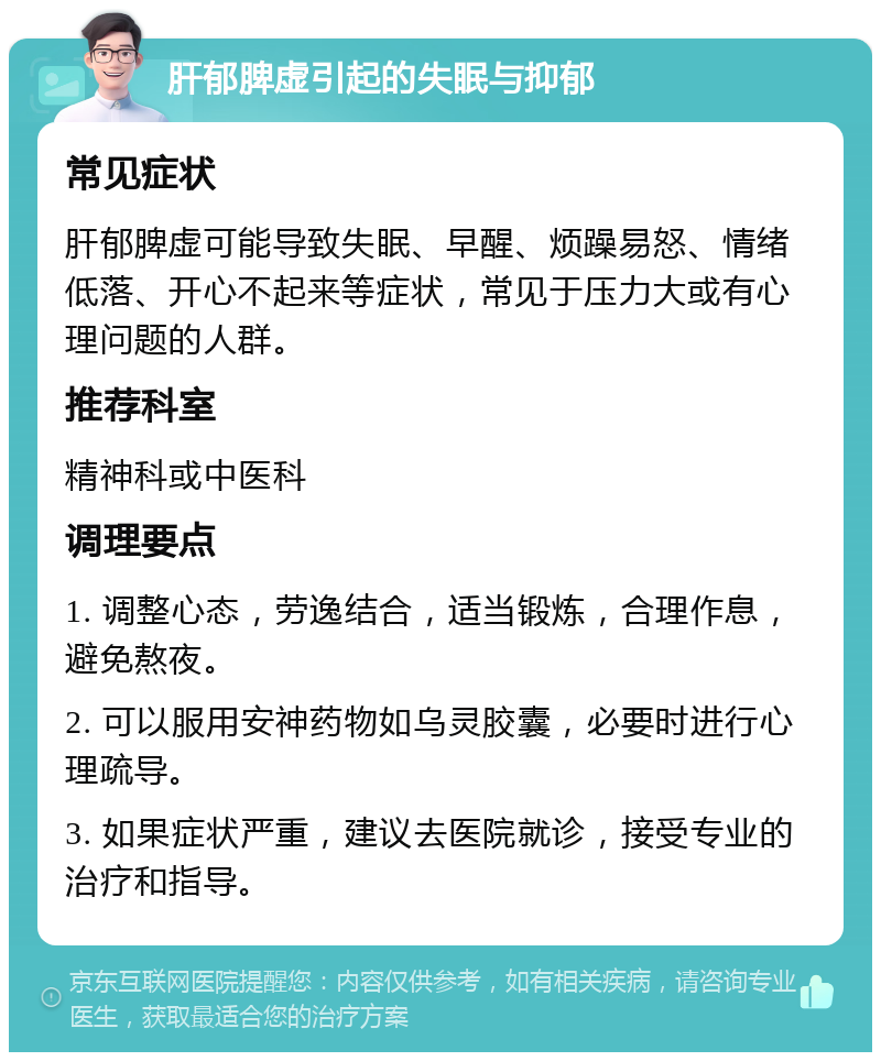 肝郁脾虚引起的失眠与抑郁 常见症状 肝郁脾虚可能导致失眠、早醒、烦躁易怒、情绪低落、开心不起来等症状，常见于压力大或有心理问题的人群。 推荐科室 精神科或中医科 调理要点 1. 调整心态，劳逸结合，适当锻炼，合理作息，避免熬夜。 2. 可以服用安神药物如乌灵胶囊，必要时进行心理疏导。 3. 如果症状严重，建议去医院就诊，接受专业的治疗和指导。