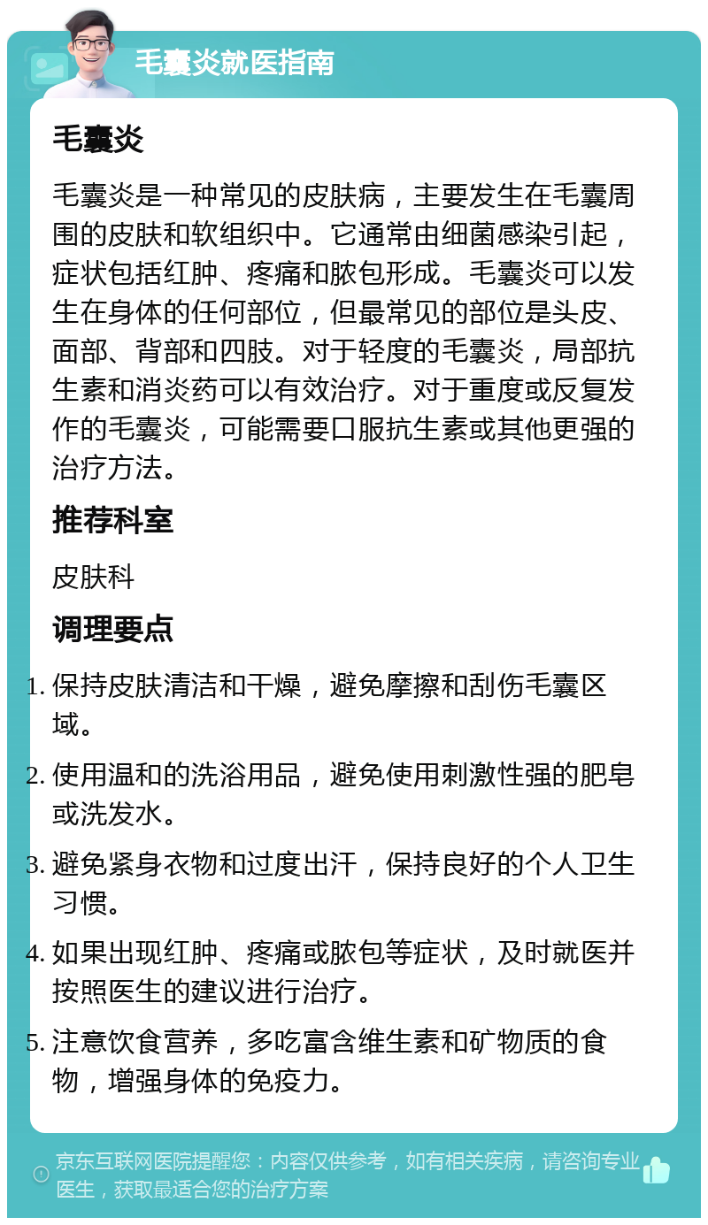 毛囊炎就医指南 毛囊炎 毛囊炎是一种常见的皮肤病，主要发生在毛囊周围的皮肤和软组织中。它通常由细菌感染引起，症状包括红肿、疼痛和脓包形成。毛囊炎可以发生在身体的任何部位，但最常见的部位是头皮、面部、背部和四肢。对于轻度的毛囊炎，局部抗生素和消炎药可以有效治疗。对于重度或反复发作的毛囊炎，可能需要口服抗生素或其他更强的治疗方法。 推荐科室 皮肤科 调理要点 保持皮肤清洁和干燥，避免摩擦和刮伤毛囊区域。 使用温和的洗浴用品，避免使用刺激性强的肥皂或洗发水。 避免紧身衣物和过度出汗，保持良好的个人卫生习惯。 如果出现红肿、疼痛或脓包等症状，及时就医并按照医生的建议进行治疗。 注意饮食营养，多吃富含维生素和矿物质的食物，增强身体的免疫力。