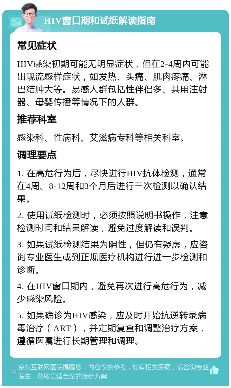 HIV窗口期和试纸解读指南 常见症状 HIV感染初期可能无明显症状，但在2-4周内可能出现流感样症状，如发热、头痛、肌肉疼痛、淋巴结肿大等。易感人群包括性伴侣多、共用注射器、母婴传播等情况下的人群。 推荐科室 感染科、性病科、艾滋病专科等相关科室。 调理要点 1. 在高危行为后，尽快进行HIV抗体检测，通常在4周、8-12周和3个月后进行三次检测以确认结果。 2. 使用试纸检测时，必须按照说明书操作，注意检测时间和结果解读，避免过度解读和误判。 3. 如果试纸检测结果为阴性，但仍有疑虑，应咨询专业医生或到正规医疗机构进行进一步检测和诊断。 4. 在HIV窗口期内，避免再次进行高危行为，减少感染风险。 5. 如果确诊为HIV感染，应及时开始抗逆转录病毒治疗（ART），并定期复查和调整治疗方案，遵循医嘱进行长期管理和调理。