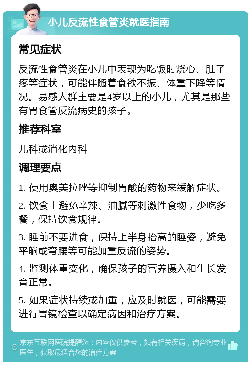 小儿反流性食管炎就医指南 常见症状 反流性食管炎在小儿中表现为吃饭时烧心、肚子疼等症状，可能伴随着食欲不振、体重下降等情况。易感人群主要是4岁以上的小儿，尤其是那些有胃食管反流病史的孩子。 推荐科室 儿科或消化内科 调理要点 1. 使用奥美拉唑等抑制胃酸的药物来缓解症状。 2. 饮食上避免辛辣、油腻等刺激性食物，少吃多餐，保持饮食规律。 3. 睡前不要进食，保持上半身抬高的睡姿，避免平躺或弯腰等可能加重反流的姿势。 4. 监测体重变化，确保孩子的营养摄入和生长发育正常。 5. 如果症状持续或加重，应及时就医，可能需要进行胃镜检查以确定病因和治疗方案。