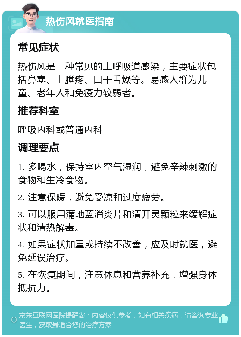 热伤风就医指南 常见症状 热伤风是一种常见的上呼吸道感染，主要症状包括鼻塞、上膛疼、口干舌燥等。易感人群为儿童、老年人和免疫力较弱者。 推荐科室 呼吸内科或普通内科 调理要点 1. 多喝水，保持室内空气湿润，避免辛辣刺激的食物和生冷食物。 2. 注意保暖，避免受凉和过度疲劳。 3. 可以服用蒲地蓝消炎片和清开灵颗粒来缓解症状和清热解毒。 4. 如果症状加重或持续不改善，应及时就医，避免延误治疗。 5. 在恢复期间，注意休息和营养补充，增强身体抵抗力。