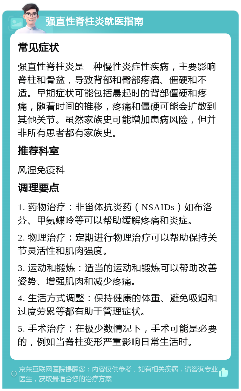 强直性脊柱炎就医指南 常见症状 强直性脊柱炎是一种慢性炎症性疾病，主要影响脊柱和骨盆，导致背部和臀部疼痛、僵硬和不适。早期症状可能包括晨起时的背部僵硬和疼痛，随着时间的推移，疼痛和僵硬可能会扩散到其他关节。虽然家族史可能增加患病风险，但并非所有患者都有家族史。 推荐科室 风湿免疫科 调理要点 1. 药物治疗：非甾体抗炎药（NSAIDs）如布洛芬、甲氨蝶呤等可以帮助缓解疼痛和炎症。 2. 物理治疗：定期进行物理治疗可以帮助保持关节灵活性和肌肉强度。 3. 运动和锻炼：适当的运动和锻炼可以帮助改善姿势、增强肌肉和减少疼痛。 4. 生活方式调整：保持健康的体重、避免吸烟和过度劳累等都有助于管理症状。 5. 手术治疗：在极少数情况下，手术可能是必要的，例如当脊柱变形严重影响日常生活时。