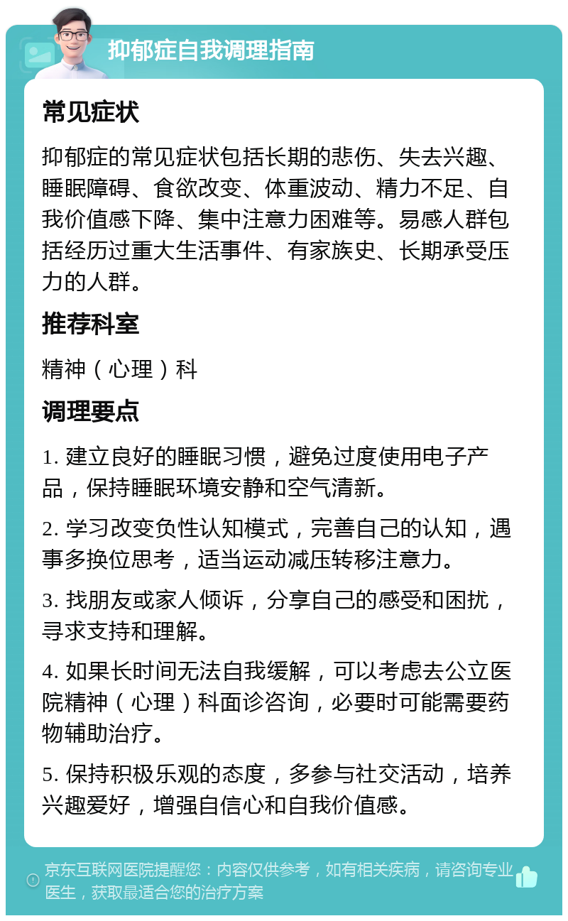 抑郁症自我调理指南 常见症状 抑郁症的常见症状包括长期的悲伤、失去兴趣、睡眠障碍、食欲改变、体重波动、精力不足、自我价值感下降、集中注意力困难等。易感人群包括经历过重大生活事件、有家族史、长期承受压力的人群。 推荐科室 精神（心理）科 调理要点 1. 建立良好的睡眠习惯，避免过度使用电子产品，保持睡眠环境安静和空气清新。 2. 学习改变负性认知模式，完善自己的认知，遇事多换位思考，适当运动减压转移注意力。 3. 找朋友或家人倾诉，分享自己的感受和困扰，寻求支持和理解。 4. 如果长时间无法自我缓解，可以考虑去公立医院精神（心理）科面诊咨询，必要时可能需要药物辅助治疗。 5. 保持积极乐观的态度，多参与社交活动，培养兴趣爱好，增强自信心和自我价值感。