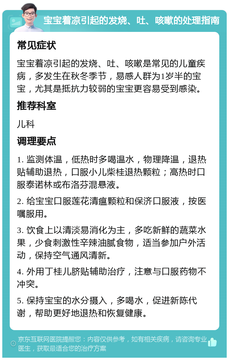 宝宝着凉引起的发烧、吐、咳嗽的处理指南 常见症状 宝宝着凉引起的发烧、吐、咳嗽是常见的儿童疾病，多发生在秋冬季节，易感人群为1岁半的宝宝，尤其是抵抗力较弱的宝宝更容易受到感染。 推荐科室 儿科 调理要点 1. 监测体温，低热时多喝温水，物理降温，退热贴辅助退热，口服小儿柴桂退热颗粒；高热时口服泰诺林或布洛芬混悬液。 2. 给宝宝口服莲花清瘟颗粒和保济口服液，按医嘱服用。 3. 饮食上以清淡易消化为主，多吃新鲜的蔬菜水果，少食刺激性辛辣油腻食物，适当参加户外活动，保持空气通风清新。 4. 外用丁桂儿脐贴辅助治疗，注意与口服药物不冲突。 5. 保持宝宝的水分摄入，多喝水，促进新陈代谢，帮助更好地退热和恢复健康。