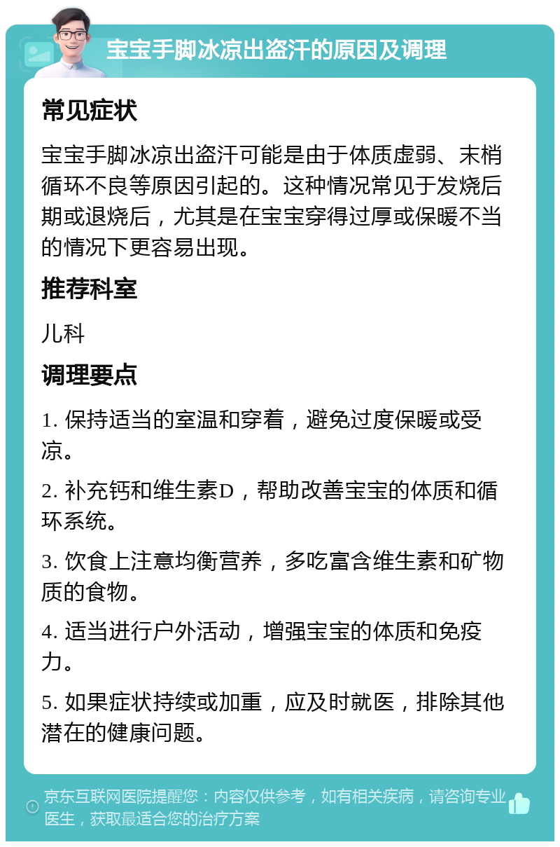 宝宝手脚冰凉出盗汗的原因及调理 常见症状 宝宝手脚冰凉出盗汗可能是由于体质虚弱、末梢循环不良等原因引起的。这种情况常见于发烧后期或退烧后，尤其是在宝宝穿得过厚或保暖不当的情况下更容易出现。 推荐科室 儿科 调理要点 1. 保持适当的室温和穿着，避免过度保暖或受凉。 2. 补充钙和维生素D，帮助改善宝宝的体质和循环系统。 3. 饮食上注意均衡营养，多吃富含维生素和矿物质的食物。 4. 适当进行户外活动，增强宝宝的体质和免疫力。 5. 如果症状持续或加重，应及时就医，排除其他潜在的健康问题。