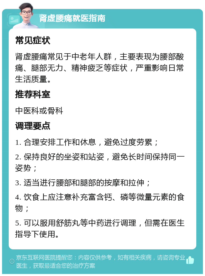 肾虚腰痛就医指南 常见症状 肾虚腰痛常见于中老年人群，主要表现为腰部酸痛、腿部无力、精神疲乏等症状，严重影响日常生活质量。 推荐科室 中医科或骨科 调理要点 1. 合理安排工作和休息，避免过度劳累； 2. 保持良好的坐姿和站姿，避免长时间保持同一姿势； 3. 适当进行腰部和腿部的按摩和拉伸； 4. 饮食上应注意补充富含钙、磷等微量元素的食物； 5. 可以服用舒筋丸等中药进行调理，但需在医生指导下使用。