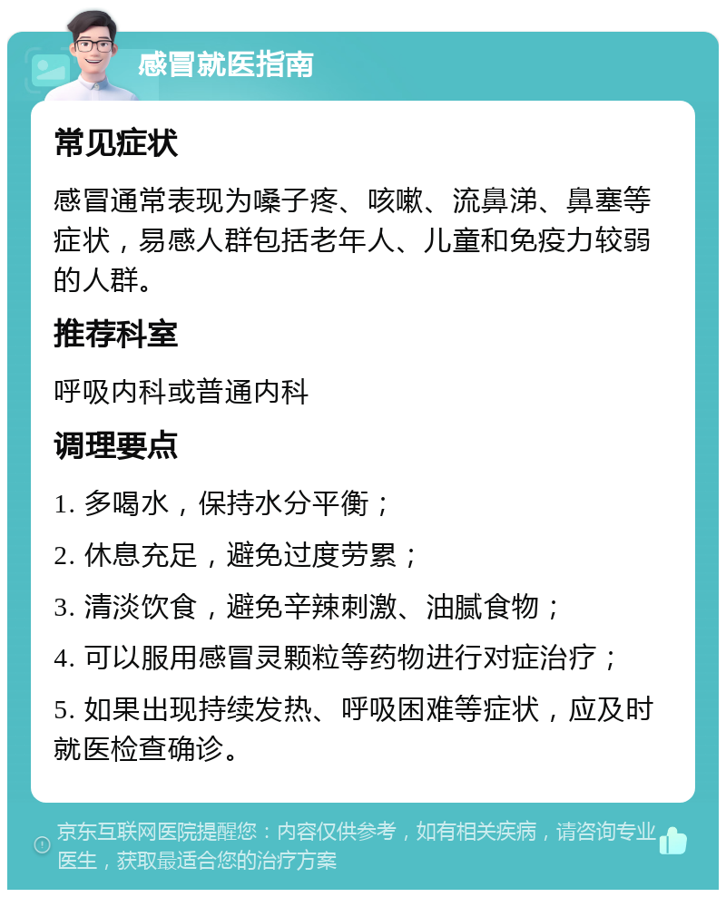 感冒就医指南 常见症状 感冒通常表现为嗓子疼、咳嗽、流鼻涕、鼻塞等症状，易感人群包括老年人、儿童和免疫力较弱的人群。 推荐科室 呼吸内科或普通内科 调理要点 1. 多喝水，保持水分平衡； 2. 休息充足，避免过度劳累； 3. 清淡饮食，避免辛辣刺激、油腻食物； 4. 可以服用感冒灵颗粒等药物进行对症治疗； 5. 如果出现持续发热、呼吸困难等症状，应及时就医检查确诊。