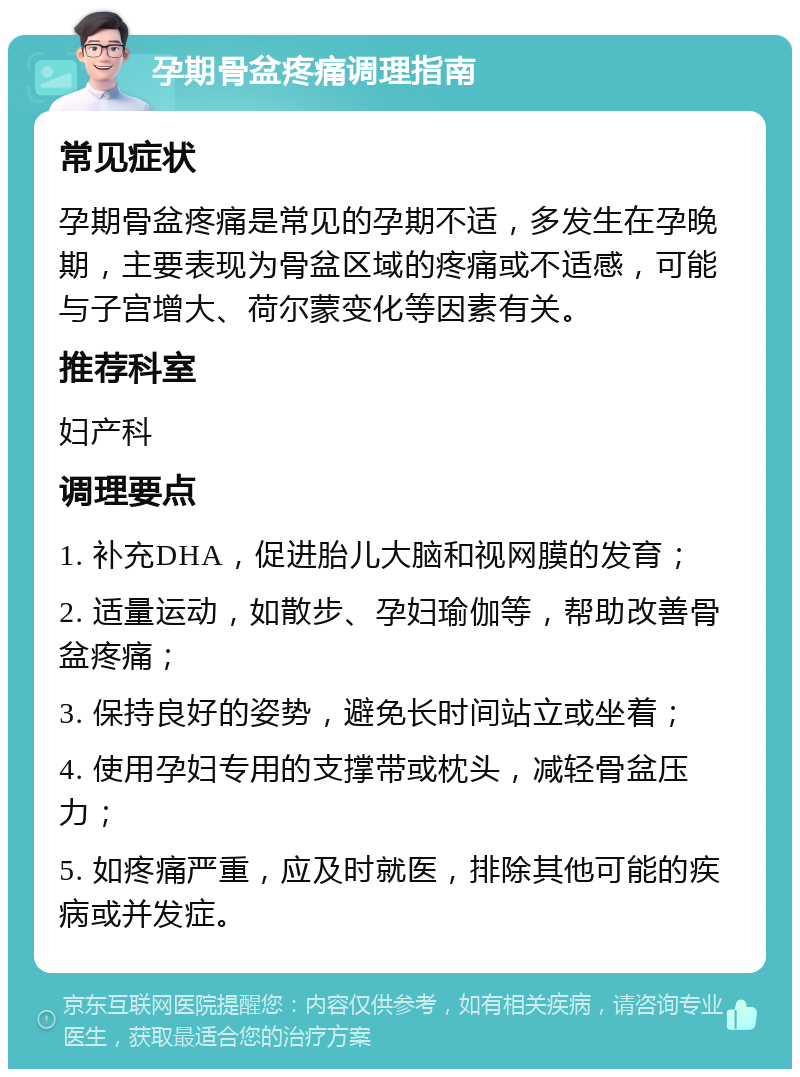 孕期骨盆疼痛调理指南 常见症状 孕期骨盆疼痛是常见的孕期不适，多发生在孕晚期，主要表现为骨盆区域的疼痛或不适感，可能与子宫增大、荷尔蒙变化等因素有关。 推荐科室 妇产科 调理要点 1. 补充DHA，促进胎儿大脑和视网膜的发育； 2. 适量运动，如散步、孕妇瑜伽等，帮助改善骨盆疼痛； 3. 保持良好的姿势，避免长时间站立或坐着； 4. 使用孕妇专用的支撑带或枕头，减轻骨盆压力； 5. 如疼痛严重，应及时就医，排除其他可能的疾病或并发症。