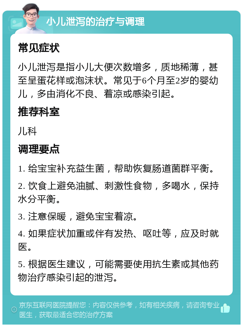 小儿泄泻的治疗与调理 常见症状 小儿泄泻是指小儿大便次数增多，质地稀薄，甚至呈蛋花样或泡沫状。常见于6个月至2岁的婴幼儿，多由消化不良、着凉或感染引起。 推荐科室 儿科 调理要点 1. 给宝宝补充益生菌，帮助恢复肠道菌群平衡。 2. 饮食上避免油腻、刺激性食物，多喝水，保持水分平衡。 3. 注意保暖，避免宝宝着凉。 4. 如果症状加重或伴有发热、呕吐等，应及时就医。 5. 根据医生建议，可能需要使用抗生素或其他药物治疗感染引起的泄泻。