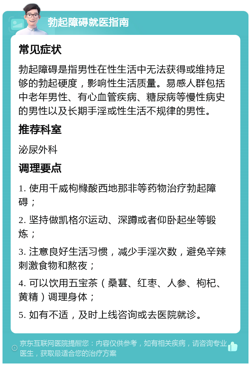 勃起障碍就医指南 常见症状 勃起障碍是指男性在性生活中无法获得或维持足够的勃起硬度，影响性生活质量。易感人群包括中老年男性、有心血管疾病、糖尿病等慢性病史的男性以及长期手淫或性生活不规律的男性。 推荐科室 泌尿外科 调理要点 1. 使用千威枸橼酸西地那非等药物治疗勃起障碍； 2. 坚持做凯格尔运动、深蹲或者仰卧起坐等锻炼； 3. 注意良好生活习惯，减少手淫次数，避免辛辣刺激食物和熬夜； 4. 可以饮用五宝茶（桑葚、红枣、人参、枸杞、黄精）调理身体； 5. 如有不适，及时上线咨询或去医院就诊。