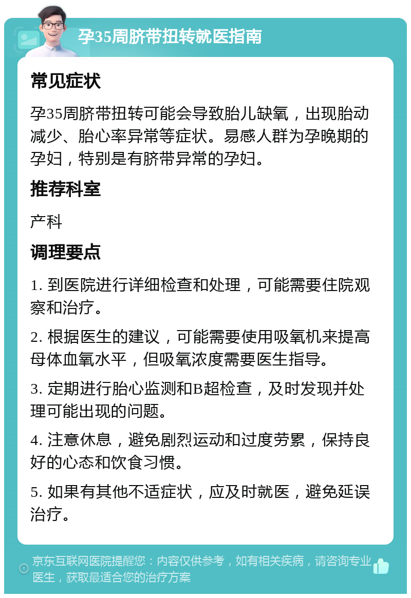 孕35周脐带扭转就医指南 常见症状 孕35周脐带扭转可能会导致胎儿缺氧，出现胎动减少、胎心率异常等症状。易感人群为孕晚期的孕妇，特别是有脐带异常的孕妇。 推荐科室 产科 调理要点 1. 到医院进行详细检查和处理，可能需要住院观察和治疗。 2. 根据医生的建议，可能需要使用吸氧机来提高母体血氧水平，但吸氧浓度需要医生指导。 3. 定期进行胎心监测和B超检查，及时发现并处理可能出现的问题。 4. 注意休息，避免剧烈运动和过度劳累，保持良好的心态和饮食习惯。 5. 如果有其他不适症状，应及时就医，避免延误治疗。