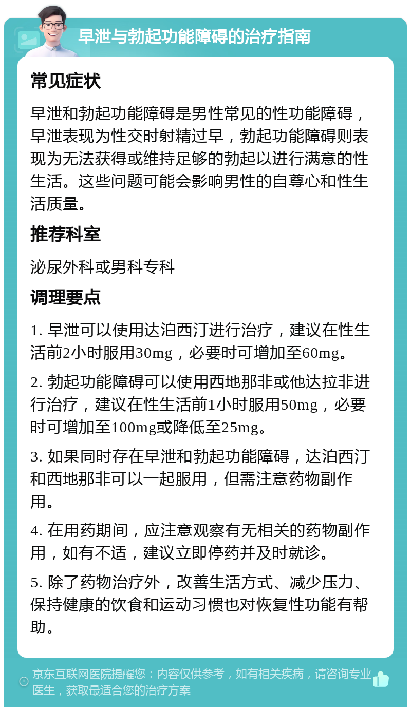 早泄与勃起功能障碍的治疗指南 常见症状 早泄和勃起功能障碍是男性常见的性功能障碍，早泄表现为性交时射精过早，勃起功能障碍则表现为无法获得或维持足够的勃起以进行满意的性生活。这些问题可能会影响男性的自尊心和性生活质量。 推荐科室 泌尿外科或男科专科 调理要点 1. 早泄可以使用达泊西汀进行治疗，建议在性生活前2小时服用30mg，必要时可增加至60mg。 2. 勃起功能障碍可以使用西地那非或他达拉非进行治疗，建议在性生活前1小时服用50mg，必要时可增加至100mg或降低至25mg。 3. 如果同时存在早泄和勃起功能障碍，达泊西汀和西地那非可以一起服用，但需注意药物副作用。 4. 在用药期间，应注意观察有无相关的药物副作用，如有不适，建议立即停药并及时就诊。 5. 除了药物治疗外，改善生活方式、减少压力、保持健康的饮食和运动习惯也对恢复性功能有帮助。