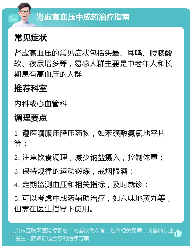 肾虚高血压中成药治疗指南 常见症状 肾虚高血压的常见症状包括头晕、耳鸣、腰膝酸软、夜尿增多等，易感人群主要是中老年人和长期患有高血压的人群。 推荐科室 内科或心血管科 调理要点 1. 遵医嘱服用降压药物，如苯磺酸氨氯地平片等； 2. 注意饮食调理，减少钠盐摄入，控制体重； 3. 保持规律的运动锻炼，戒烟限酒； 4. 定期监测血压和相关指标，及时就诊； 5. 可以考虑中成药辅助治疗，如六味地黄丸等，但需在医生指导下使用。