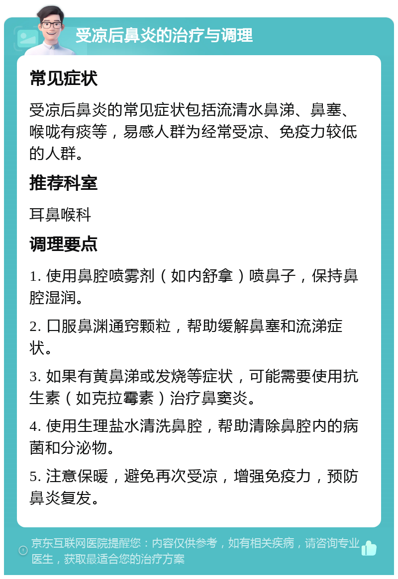 受凉后鼻炎的治疗与调理 常见症状 受凉后鼻炎的常见症状包括流清水鼻涕、鼻塞、喉咙有痰等，易感人群为经常受凉、免疫力较低的人群。 推荐科室 耳鼻喉科 调理要点 1. 使用鼻腔喷雾剂（如内舒拿）喷鼻子，保持鼻腔湿润。 2. 口服鼻渊通窍颗粒，帮助缓解鼻塞和流涕症状。 3. 如果有黄鼻涕或发烧等症状，可能需要使用抗生素（如克拉霉素）治疗鼻窦炎。 4. 使用生理盐水清洗鼻腔，帮助清除鼻腔内的病菌和分泌物。 5. 注意保暖，避免再次受凉，增强免疫力，预防鼻炎复发。