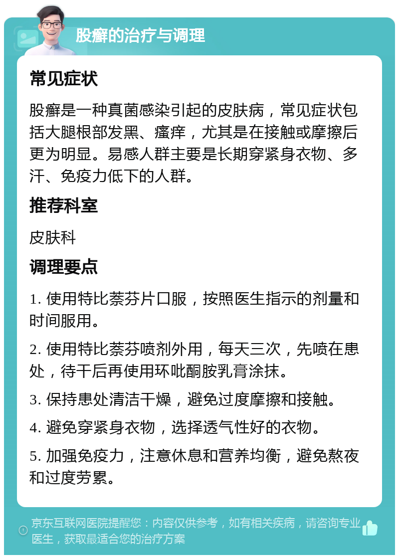 股癣的治疗与调理 常见症状 股癣是一种真菌感染引起的皮肤病，常见症状包括大腿根部发黑、瘙痒，尤其是在接触或摩擦后更为明显。易感人群主要是长期穿紧身衣物、多汗、免疫力低下的人群。 推荐科室 皮肤科 调理要点 1. 使用特比萘芬片口服，按照医生指示的剂量和时间服用。 2. 使用特比萘芬喷剂外用，每天三次，先喷在患处，待干后再使用环吡酮胺乳膏涂抹。 3. 保持患处清洁干燥，避免过度摩擦和接触。 4. 避免穿紧身衣物，选择透气性好的衣物。 5. 加强免疫力，注意休息和营养均衡，避免熬夜和过度劳累。