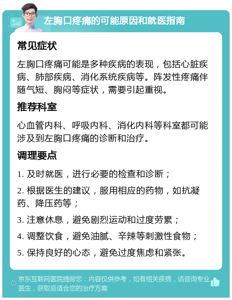 左胸口疼痛的可能原因和就医指南 常见症状 左胸口疼痛可能是多种疾病的表现，包括心脏疾病、肺部疾病、消化系统疾病等。阵发性疼痛伴随气短、胸闷等症状，需要引起重视。 推荐科室 心血管内科、呼吸内科、消化内科等科室都可能涉及到左胸口疼痛的诊断和治疗。 调理要点 1. 及时就医，进行必要的检查和诊断； 2. 根据医生的建议，服用相应的药物，如抗凝药、降压药等； 3. 注意休息，避免剧烈运动和过度劳累； 4. 调整饮食，避免油腻、辛辣等刺激性食物； 5. 保持良好的心态，避免过度焦虑和紧张。