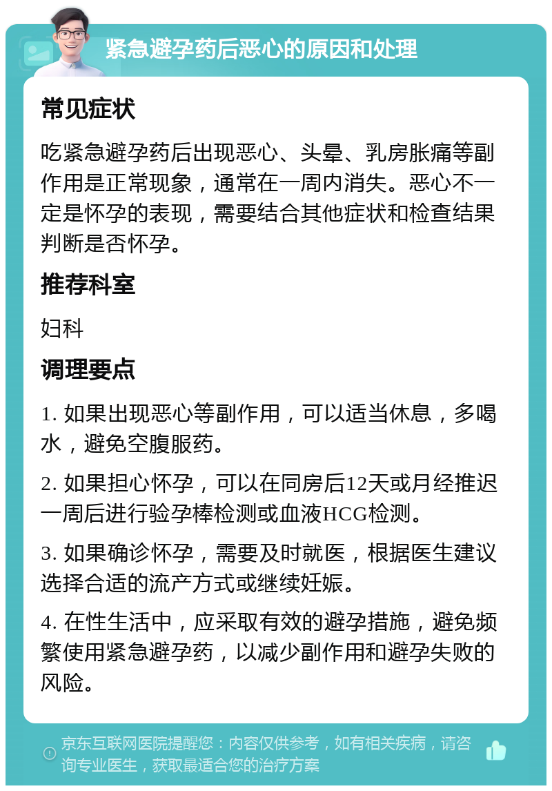 紧急避孕药后恶心的原因和处理 常见症状 吃紧急避孕药后出现恶心、头晕、乳房胀痛等副作用是正常现象，通常在一周内消失。恶心不一定是怀孕的表现，需要结合其他症状和检查结果判断是否怀孕。 推荐科室 妇科 调理要点 1. 如果出现恶心等副作用，可以适当休息，多喝水，避免空腹服药。 2. 如果担心怀孕，可以在同房后12天或月经推迟一周后进行验孕棒检测或血液HCG检测。 3. 如果确诊怀孕，需要及时就医，根据医生建议选择合适的流产方式或继续妊娠。 4. 在性生活中，应采取有效的避孕措施，避免频繁使用紧急避孕药，以减少副作用和避孕失败的风险。