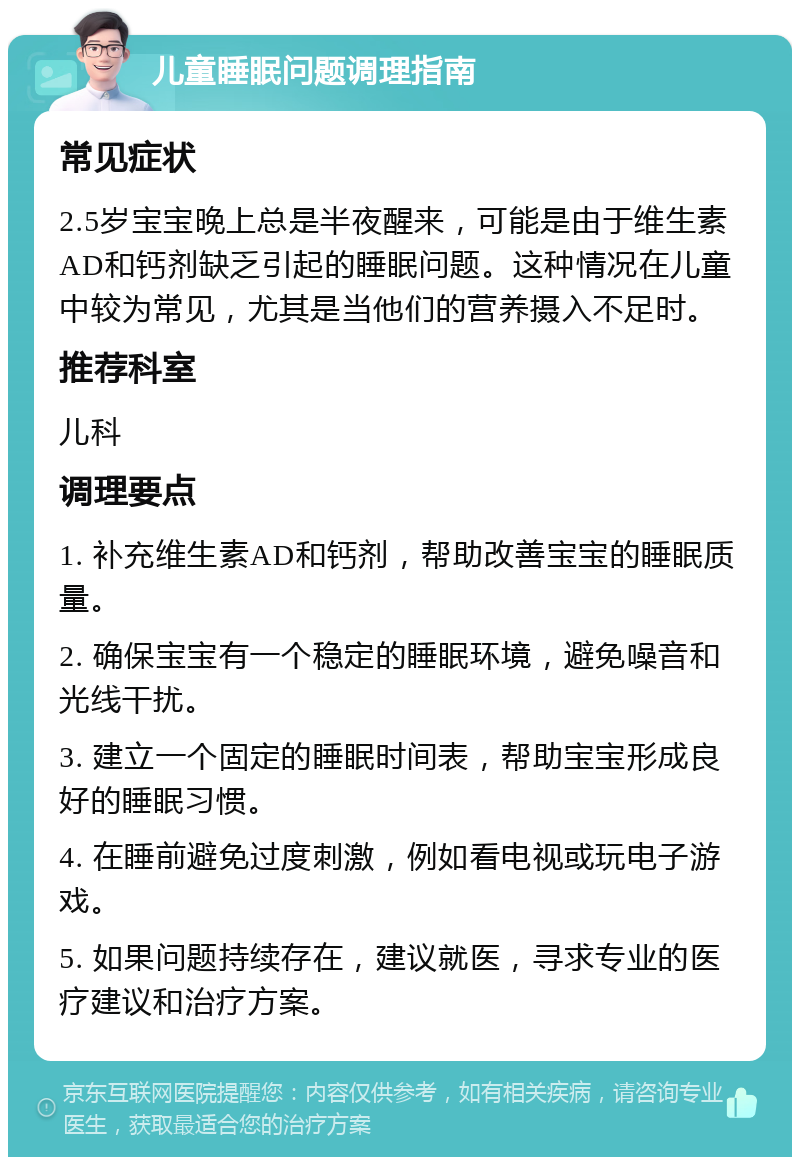 儿童睡眠问题调理指南 常见症状 2.5岁宝宝晚上总是半夜醒来，可能是由于维生素AD和钙剂缺乏引起的睡眠问题。这种情况在儿童中较为常见，尤其是当他们的营养摄入不足时。 推荐科室 儿科 调理要点 1. 补充维生素AD和钙剂，帮助改善宝宝的睡眠质量。 2. 确保宝宝有一个稳定的睡眠环境，避免噪音和光线干扰。 3. 建立一个固定的睡眠时间表，帮助宝宝形成良好的睡眠习惯。 4. 在睡前避免过度刺激，例如看电视或玩电子游戏。 5. 如果问题持续存在，建议就医，寻求专业的医疗建议和治疗方案。