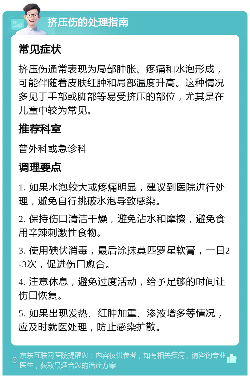 挤压伤的处理指南 常见症状 挤压伤通常表现为局部肿胀、疼痛和水泡形成，可能伴随着皮肤红肿和局部温度升高。这种情况多见于手部或脚部等易受挤压的部位，尤其是在儿童中较为常见。 推荐科室 普外科或急诊科 调理要点 1. 如果水泡较大或疼痛明显，建议到医院进行处理，避免自行挑破水泡导致感染。 2. 保持伤口清洁干燥，避免沾水和摩擦，避免食用辛辣刺激性食物。 3. 使用碘伏消毒，最后涂抹莫匹罗星软膏，一日2-3次，促进伤口愈合。 4. 注意休息，避免过度活动，给予足够的时间让伤口恢复。 5. 如果出现发热、红肿加重、渗液增多等情况，应及时就医处理，防止感染扩散。