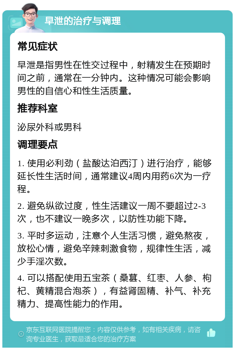 早泄的治疗与调理 常见症状 早泄是指男性在性交过程中，射精发生在预期时间之前，通常在一分钟内。这种情况可能会影响男性的自信心和性生活质量。 推荐科室 泌尿外科或男科 调理要点 1. 使用必利劲（盐酸达泊西汀）进行治疗，能够延长性生活时间，通常建议4周内用药6次为一疗程。 2. 避免纵欲过度，性生活建议一周不要超过2-3次，也不建议一晚多次，以防性功能下降。 3. 平时多运动，注意个人生活习惯，避免熬夜，放松心情，避免辛辣刺激食物，规律性生活，减少手淫次数。 4. 可以搭配使用五宝茶（桑葚、红枣、人参、枸杞、黄精混合泡茶），有益肾固精、补气、补充精力、提高性能力的作用。