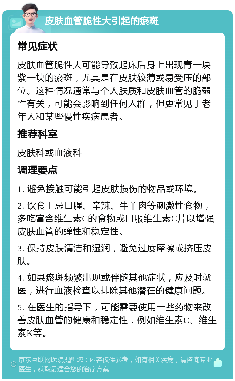 皮肤血管脆性大引起的瘀斑 常见症状 皮肤血管脆性大可能导致起床后身上出现青一块紫一块的瘀斑，尤其是在皮肤较薄或易受压的部位。这种情况通常与个人肤质和皮肤血管的脆弱性有关，可能会影响到任何人群，但更常见于老年人和某些慢性疾病患者。 推荐科室 皮肤科或血液科 调理要点 1. 避免接触可能引起皮肤损伤的物品或环境。 2. 饮食上忌口腥、辛辣、牛羊肉等刺激性食物，多吃富含维生素C的食物或口服维生素C片以增强皮肤血管的弹性和稳定性。 3. 保持皮肤清洁和湿润，避免过度摩擦或挤压皮肤。 4. 如果瘀斑频繁出现或伴随其他症状，应及时就医，进行血液检查以排除其他潜在的健康问题。 5. 在医生的指导下，可能需要使用一些药物来改善皮肤血管的健康和稳定性，例如维生素C、维生素K等。