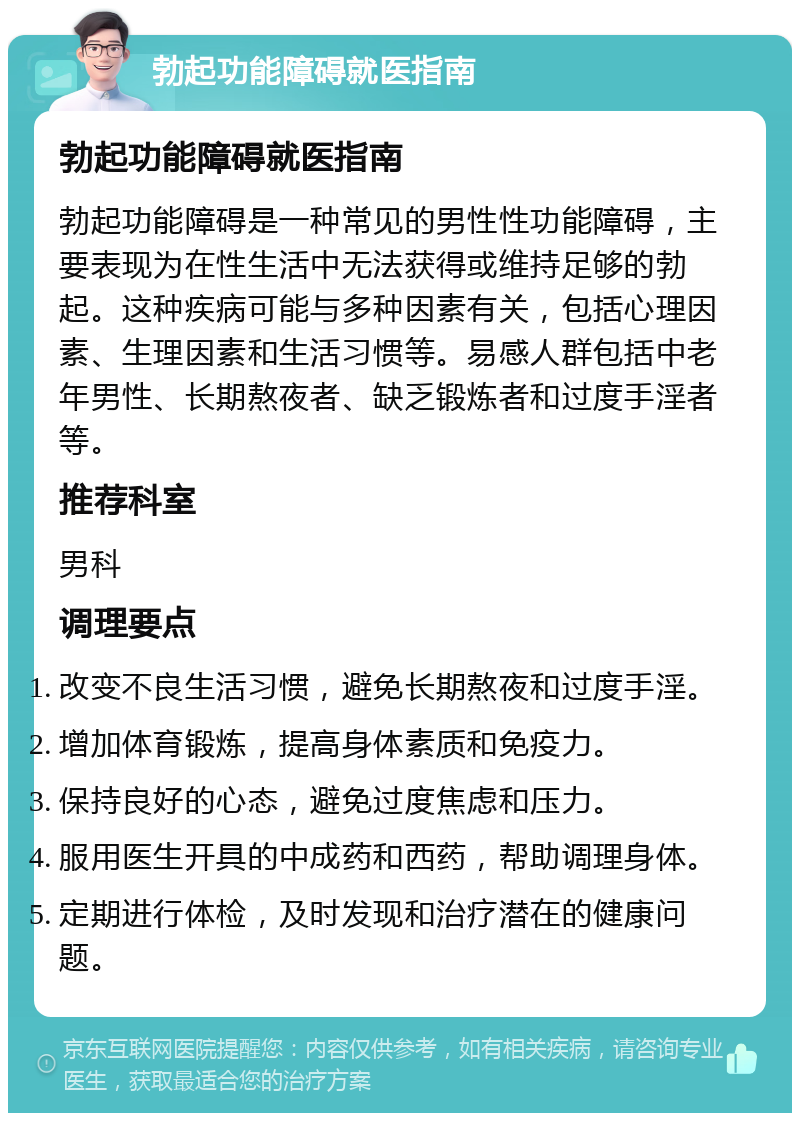 勃起功能障碍就医指南 勃起功能障碍就医指南 勃起功能障碍是一种常见的男性性功能障碍，主要表现为在性生活中无法获得或维持足够的勃起。这种疾病可能与多种因素有关，包括心理因素、生理因素和生活习惯等。易感人群包括中老年男性、长期熬夜者、缺乏锻炼者和过度手淫者等。 推荐科室 男科 调理要点 改变不良生活习惯，避免长期熬夜和过度手淫。 增加体育锻炼，提高身体素质和免疫力。 保持良好的心态，避免过度焦虑和压力。 服用医生开具的中成药和西药，帮助调理身体。 定期进行体检，及时发现和治疗潜在的健康问题。