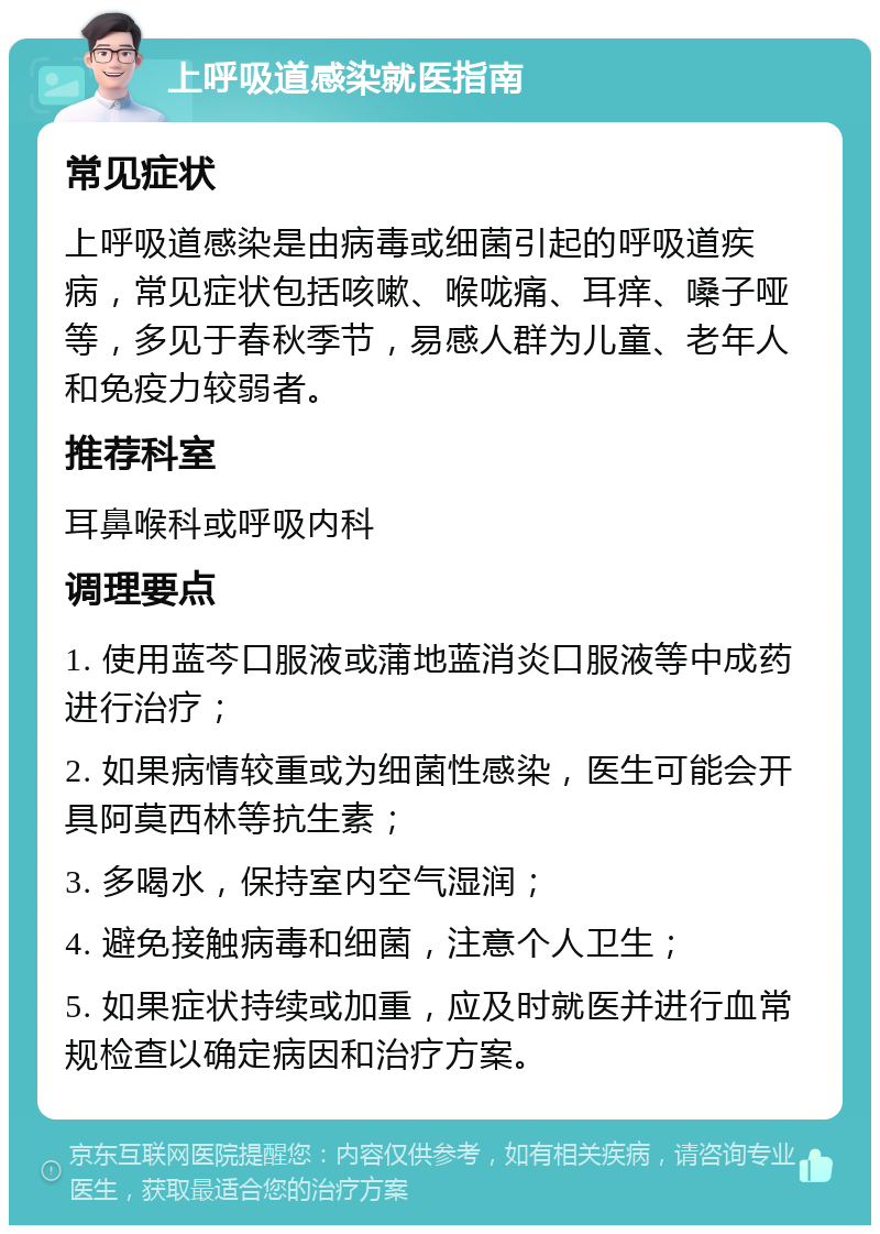 上呼吸道感染就医指南 常见症状 上呼吸道感染是由病毒或细菌引起的呼吸道疾病，常见症状包括咳嗽、喉咙痛、耳痒、嗓子哑等，多见于春秋季节，易感人群为儿童、老年人和免疫力较弱者。 推荐科室 耳鼻喉科或呼吸内科 调理要点 1. 使用蓝芩口服液或蒲地蓝消炎口服液等中成药进行治疗； 2. 如果病情较重或为细菌性感染，医生可能会开具阿莫西林等抗生素； 3. 多喝水，保持室内空气湿润； 4. 避免接触病毒和细菌，注意个人卫生； 5. 如果症状持续或加重，应及时就医并进行血常规检查以确定病因和治疗方案。