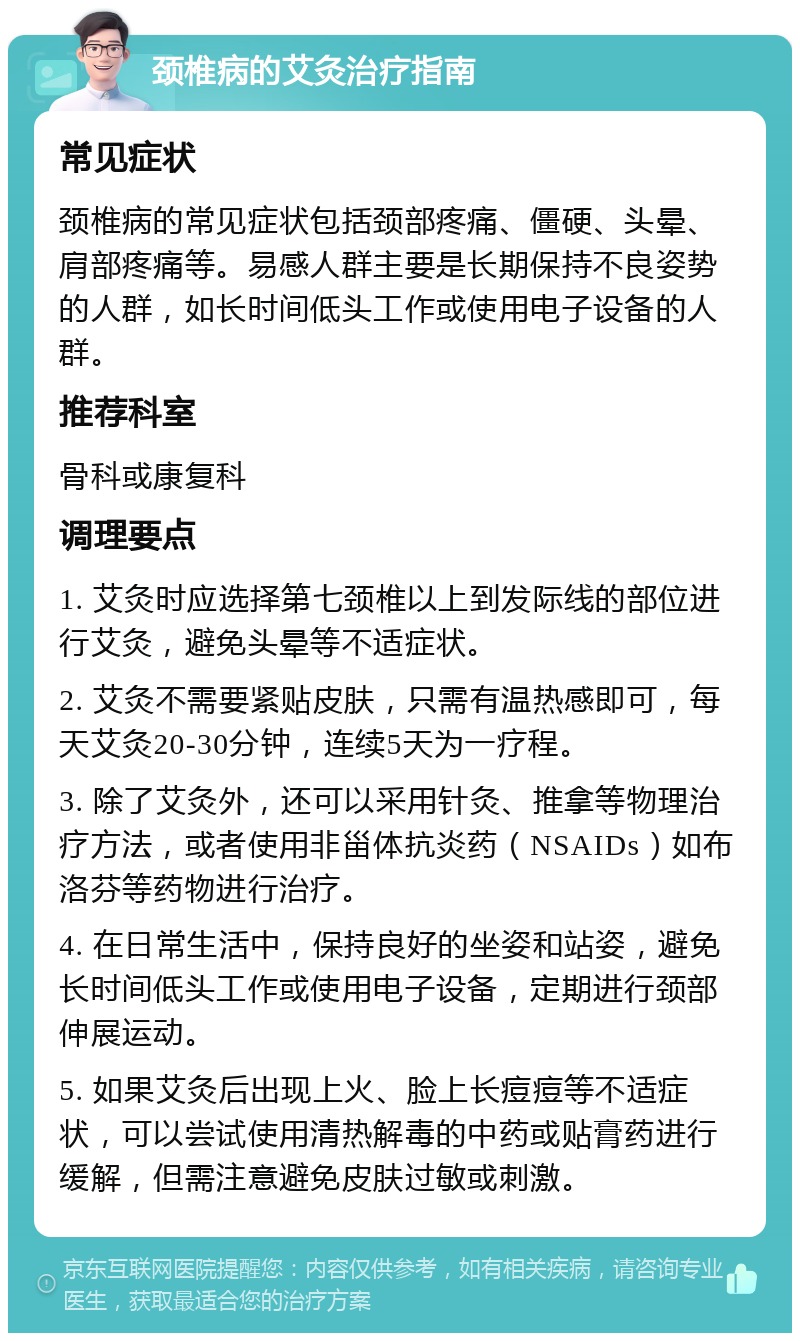 颈椎病的艾灸治疗指南 常见症状 颈椎病的常见症状包括颈部疼痛、僵硬、头晕、肩部疼痛等。易感人群主要是长期保持不良姿势的人群，如长时间低头工作或使用电子设备的人群。 推荐科室 骨科或康复科 调理要点 1. 艾灸时应选择第七颈椎以上到发际线的部位进行艾灸，避免头晕等不适症状。 2. 艾灸不需要紧贴皮肤，只需有温热感即可，每天艾灸20-30分钟，连续5天为一疗程。 3. 除了艾灸外，还可以采用针灸、推拿等物理治疗方法，或者使用非甾体抗炎药（NSAIDs）如布洛芬等药物进行治疗。 4. 在日常生活中，保持良好的坐姿和站姿，避免长时间低头工作或使用电子设备，定期进行颈部伸展运动。 5. 如果艾灸后出现上火、脸上长痘痘等不适症状，可以尝试使用清热解毒的中药或贴膏药进行缓解，但需注意避免皮肤过敏或刺激。