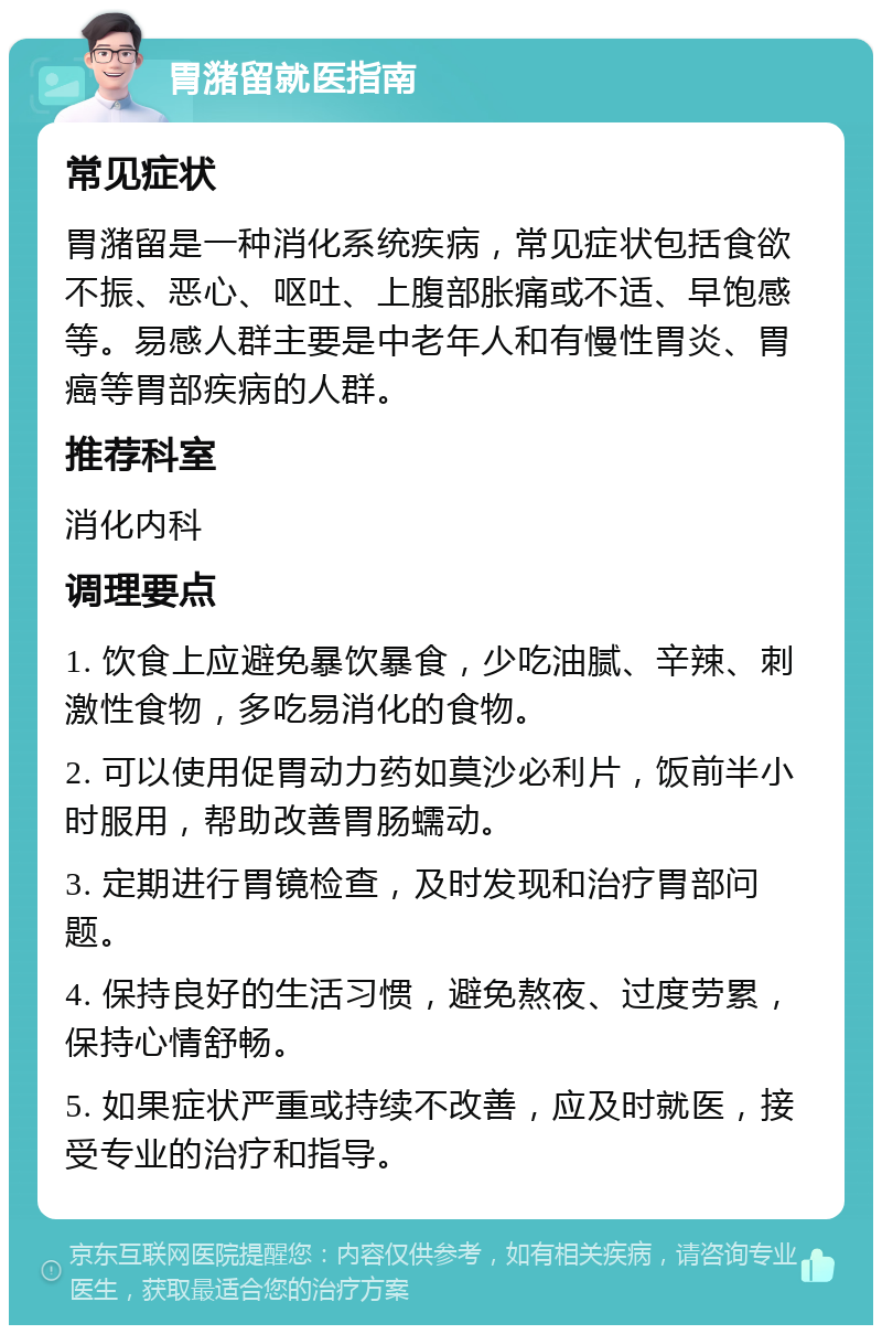 胃潴留就医指南 常见症状 胃潴留是一种消化系统疾病，常见症状包括食欲不振、恶心、呕吐、上腹部胀痛或不适、早饱感等。易感人群主要是中老年人和有慢性胃炎、胃癌等胃部疾病的人群。 推荐科室 消化内科 调理要点 1. 饮食上应避免暴饮暴食，少吃油腻、辛辣、刺激性食物，多吃易消化的食物。 2. 可以使用促胃动力药如莫沙必利片，饭前半小时服用，帮助改善胃肠蠕动。 3. 定期进行胃镜检查，及时发现和治疗胃部问题。 4. 保持良好的生活习惯，避免熬夜、过度劳累，保持心情舒畅。 5. 如果症状严重或持续不改善，应及时就医，接受专业的治疗和指导。