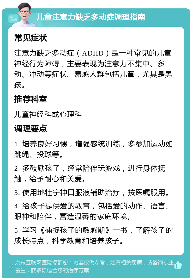 儿童注意力缺乏多动症调理指南 常见症状 注意力缺乏多动症（ADHD）是一种常见的儿童神经行为障碍，主要表现为注意力不集中、多动、冲动等症状。易感人群包括儿童，尤其是男孩。 推荐科室 儿童神经科或心理科 调理要点 1. 培养良好习惯，增强感统训练，多参加运动如跳绳、投球等。 2. 多鼓励孩子，经常陪伴玩游戏，进行身体抚触，给予耐心和关爱。 3. 使用地牡宁神口服液辅助治疗，按医嘱服用。 4. 给孩子提供爱的教育，包括爱的动作、语言、眼神和陪伴，营造温馨的家庭环境。 5. 学习《捕捉孩子的敏感期》一书，了解孩子的成长特点，科学教育和培养孩子。