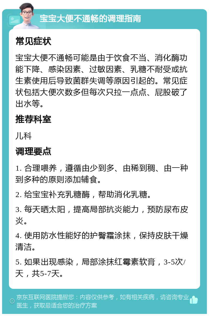 宝宝大便不通畅的调理指南 常见症状 宝宝大便不通畅可能是由于饮食不当、消化酶功能下降、感染因素、过敏因素、乳糖不耐受或抗生素使用后导致菌群失调等原因引起的。常见症状包括大便次数多但每次只拉一点点、屁股破了出水等。 推荐科室 儿科 调理要点 1. 合理喂养，遵循由少到多、由稀到稠、由一种到多种的原则添加辅食。 2. 给宝宝补充乳糖酶，帮助消化乳糖。 3. 每天晒太阳，提高局部抗炎能力，预防尿布皮炎。 4. 使用防水性能好的护臀霜涂抹，保持皮肤干燥清洁。 5. 如果出现感染，局部涂抹红霉素软膏，3-5次/天，共5-7天。