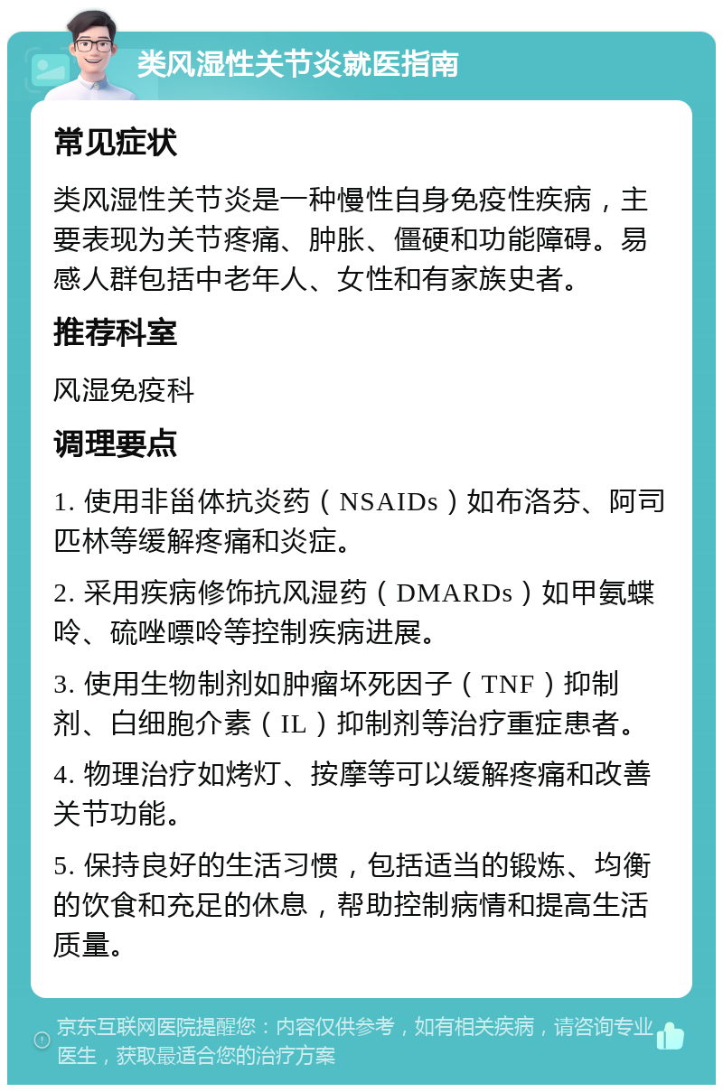 类风湿性关节炎就医指南 常见症状 类风湿性关节炎是一种慢性自身免疫性疾病，主要表现为关节疼痛、肿胀、僵硬和功能障碍。易感人群包括中老年人、女性和有家族史者。 推荐科室 风湿免疫科 调理要点 1. 使用非甾体抗炎药（NSAIDs）如布洛芬、阿司匹林等缓解疼痛和炎症。 2. 采用疾病修饰抗风湿药（DMARDs）如甲氨蝶呤、硫唑嘌呤等控制疾病进展。 3. 使用生物制剂如肿瘤坏死因子（TNF）抑制剂、白细胞介素（IL）抑制剂等治疗重症患者。 4. 物理治疗如烤灯、按摩等可以缓解疼痛和改善关节功能。 5. 保持良好的生活习惯，包括适当的锻炼、均衡的饮食和充足的休息，帮助控制病情和提高生活质量。