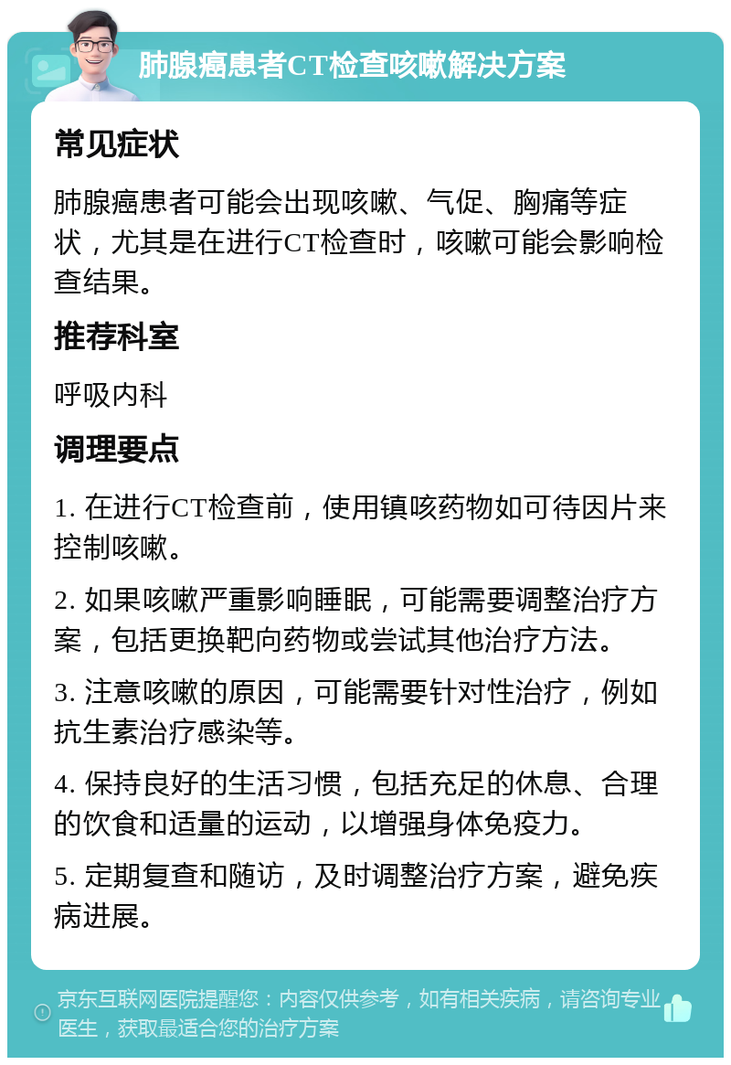 肺腺癌患者CT检查咳嗽解决方案 常见症状 肺腺癌患者可能会出现咳嗽、气促、胸痛等症状，尤其是在进行CT检查时，咳嗽可能会影响检查结果。 推荐科室 呼吸内科 调理要点 1. 在进行CT检查前，使用镇咳药物如可待因片来控制咳嗽。 2. 如果咳嗽严重影响睡眠，可能需要调整治疗方案，包括更换靶向药物或尝试其他治疗方法。 3. 注意咳嗽的原因，可能需要针对性治疗，例如抗生素治疗感染等。 4. 保持良好的生活习惯，包括充足的休息、合理的饮食和适量的运动，以增强身体免疫力。 5. 定期复查和随访，及时调整治疗方案，避免疾病进展。