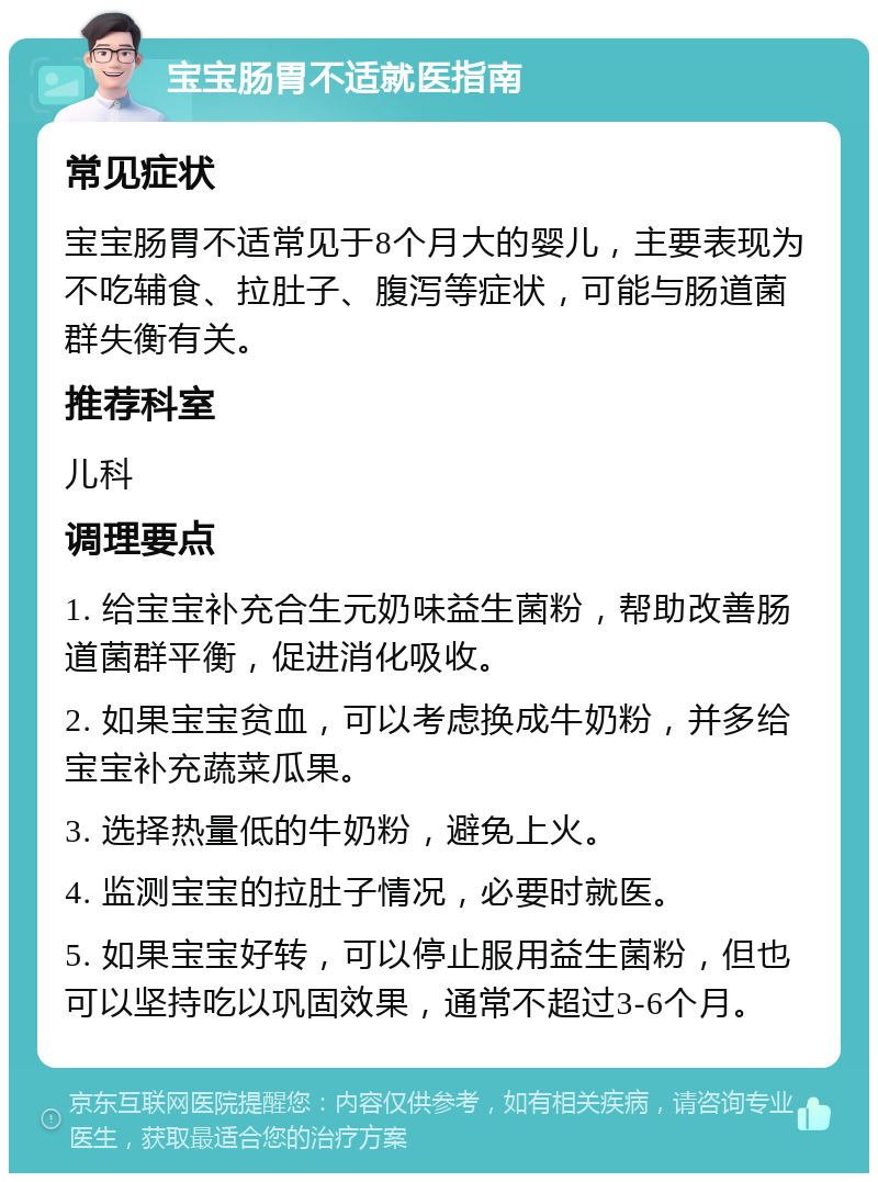 宝宝肠胃不适就医指南 常见症状 宝宝肠胃不适常见于8个月大的婴儿，主要表现为不吃辅食、拉肚子、腹泻等症状，可能与肠道菌群失衡有关。 推荐科室 儿科 调理要点 1. 给宝宝补充合生元奶味益生菌粉，帮助改善肠道菌群平衡，促进消化吸收。 2. 如果宝宝贫血，可以考虑换成牛奶粉，并多给宝宝补充蔬菜瓜果。 3. 选择热量低的牛奶粉，避免上火。 4. 监测宝宝的拉肚子情况，必要时就医。 5. 如果宝宝好转，可以停止服用益生菌粉，但也可以坚持吃以巩固效果，通常不超过3-6个月。